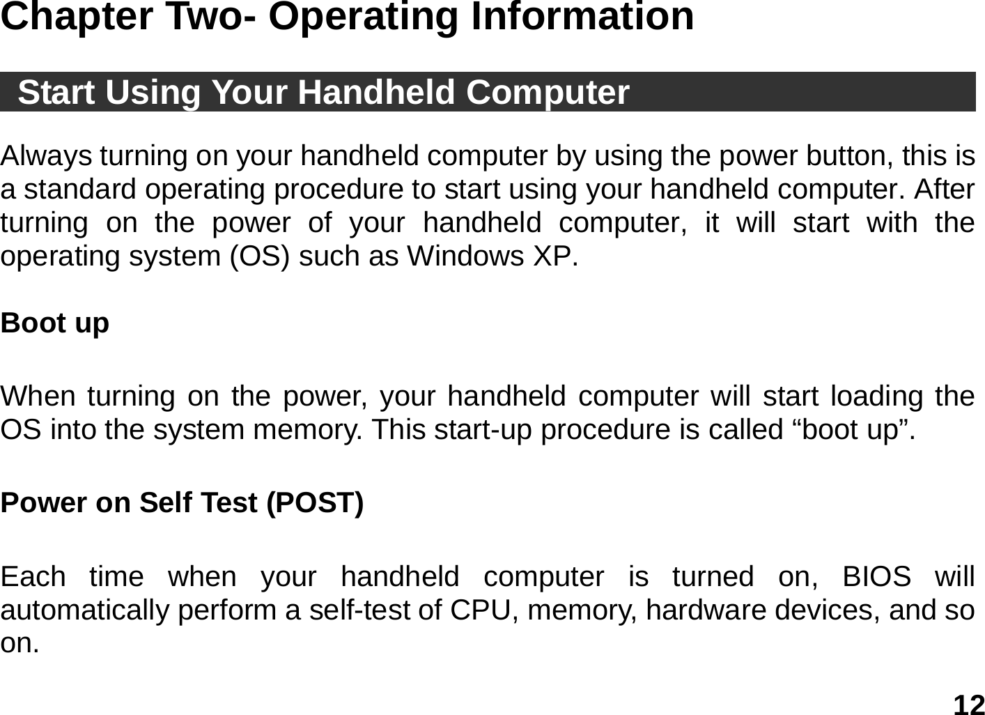   12 Chapter Two- Operating Information   Start Using Your Handheld Computer                             Always turning on your handheld computer by using the power button, this is a standard operating procedure to start using your handheld computer. After turning on the power of your handheld computer, it will start with the operating system (OS) such as Windows XP.    Boot up    When turning on the power, your handheld computer will start loading the OS into the system memory. This start-up procedure is called “boot up”.  Power on Self Test (POST)     Each time when your handheld computer is turned on, BIOS will automatically perform a self-test of CPU, memory, hardware devices, and so on.  