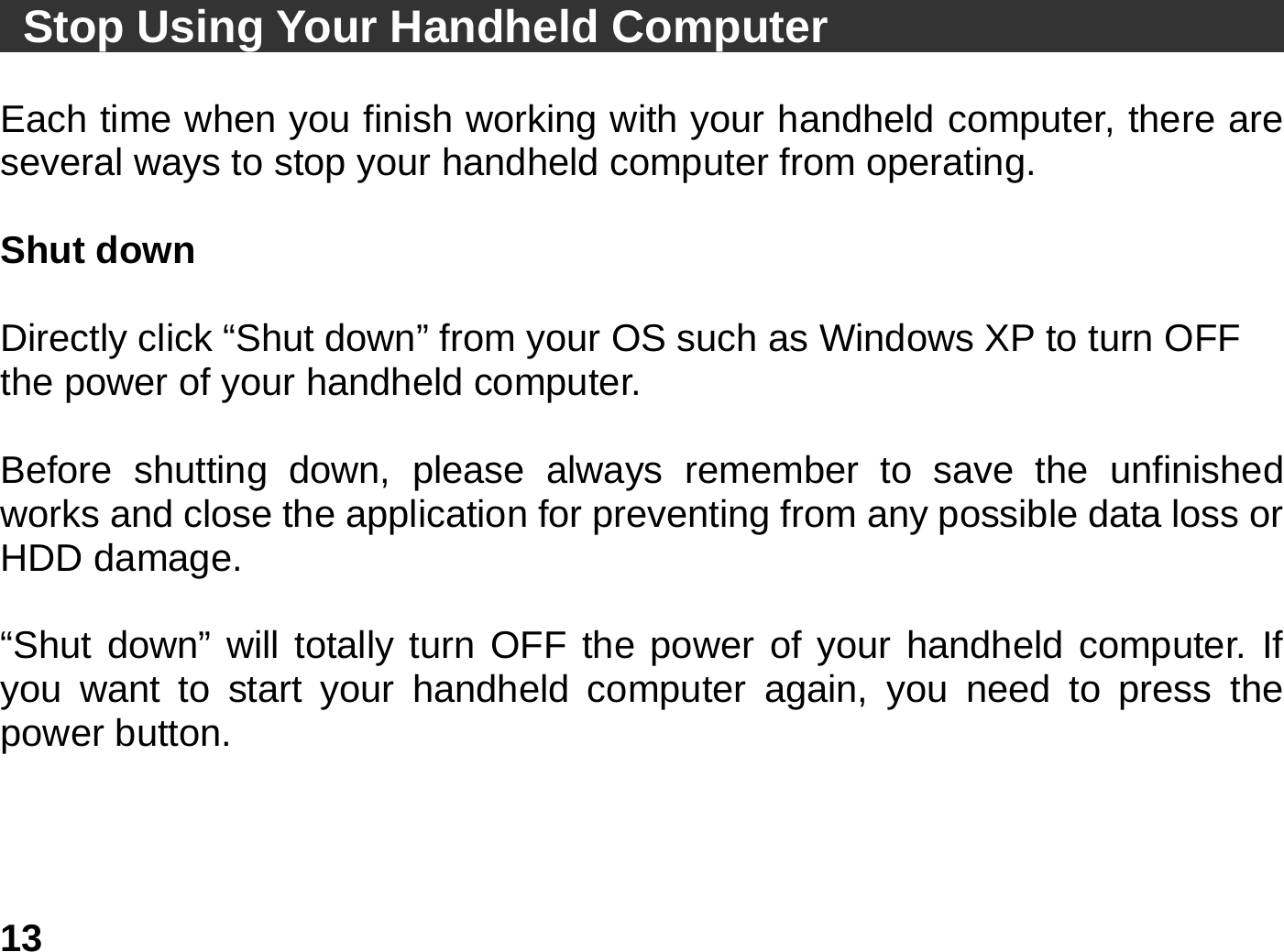   13 Stop Using Your Handheld Computer                             Each time when you finish working with your handheld computer, there are several ways to stop your handheld computer from operating.    Shut down  Directly click “Shut down” from your OS such as Windows XP to turn OFF the power of your handheld computer.  Before shutting down, please always remember to save the unfinished works and close the application for preventing from any possible data loss or HDD damage.  “Shut down” will totally turn OFF the power of your handheld computer. If you want to start your handheld computer again, you need to press the power button.    