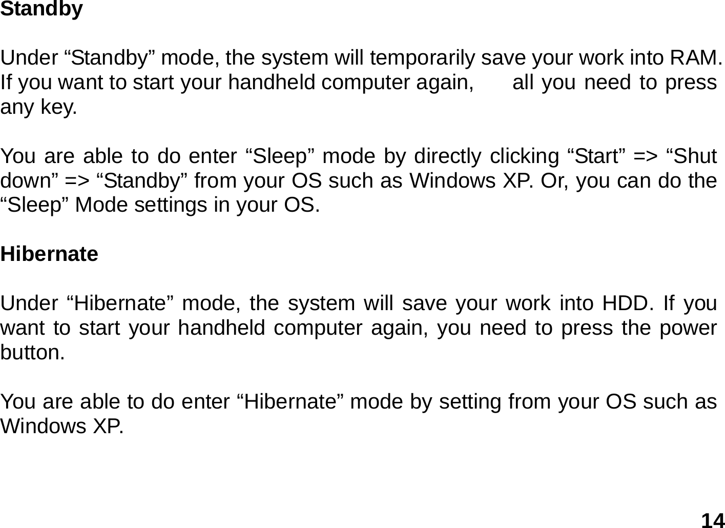   14 Standby   Under “Standby” mode, the system will temporarily save your work into RAM. If you want to start your handheld computer again,    all you need to press any key.  You are able to do enter “Sleep” mode by directly clicking “Start” =&gt; “Shut down” =&gt; “Standby” from your OS such as Windows XP. Or, you can do the “Sleep” Mode settings in your OS.  Hibernate  Under “Hibernate” mode, the system will save your work into HDD. If you want to start your handheld computer again, you need to press the power button.  You are able to do enter “Hibernate” mode by setting from your OS such as Windows XP.     