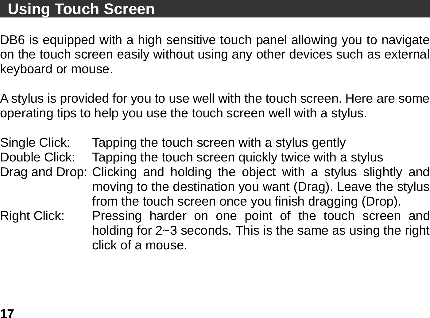   17 Using Touch Screen                                      DB6 is equipped with a high sensitive touch panel allowing you to navigate on the touch screen easily without using any other devices such as external keyboard or mouse.    A stylus is provided for you to use well with the touch screen. Here are some operating tips to help you use the touch screen well with a stylus.  Single Click:    Tapping the touch screen with a stylus gently Double Click:    Tapping the touch screen quickly twice with a stylus   Drag and Drop: Clicking and holding the object with a stylus slightly and moving to the destination you want (Drag). Leave the stylus from the touch screen once you finish dragging (Drop). Right Click:  Pressing  harder  on  one point of the touch screen and holding for 2~3 seconds. This is the same as using the right click of a mouse.          