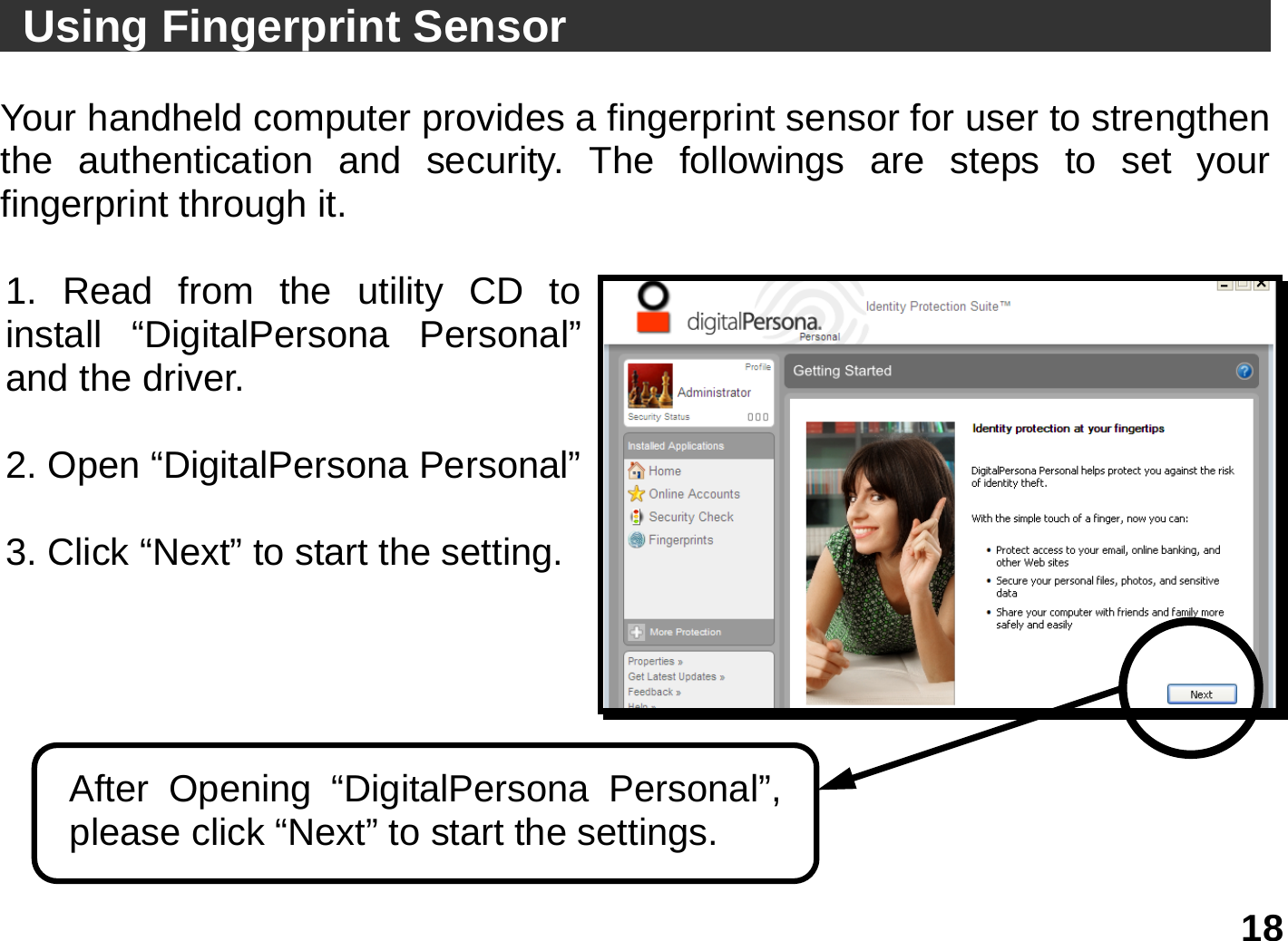   18  Using Fingerprint Sensor                                   Your handheld computer provides a fingerprint sensor for user to strengthen the authentication and security. The followings are steps to set your fingerprint through it.  1. Read from the utility CD to install “DigitalPersona Personal”and the driver.  2. Open “DigitalPersona Personal” 3. Click “Next” to start the setting.   After Opening “DigitalPersona Personal”, please click “Next” to start the settings. 