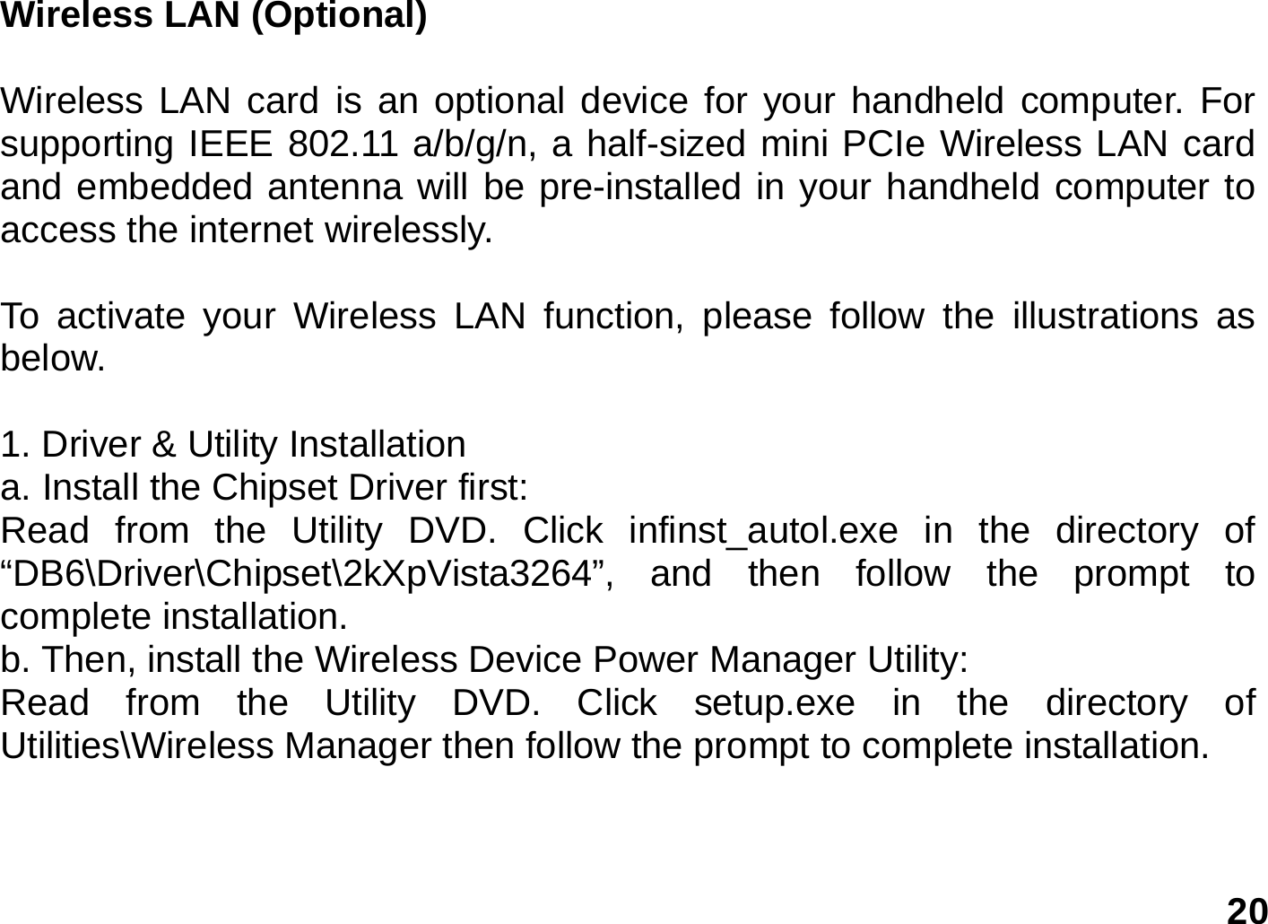   20 Wireless LAN (Optional)  Wireless LAN card is an optional device for your handheld computer. For supporting IEEE 802.11 a/b/g/n, a half-sized mini PCIe Wireless LAN card and embedded antenna will be pre-installed in your handheld computer to access the internet wirelessly.  To activate your Wireless LAN function, please follow the illustrations as below.     1. Driver &amp; Utility Installation   a. Install the Chipset Driver first: Read from the Utility DVD. Click infinst_autol.exe in the directory of “DB6\Driver\Chipset\2kXpVista3264”, and then follow the prompt to complete installation. b. Then, install the Wireless Device Power Manager Utility: Read from the Utility DVD. Click setup.exe in the directory of Utilities\Wireless Manager then follow the prompt to complete installation.     