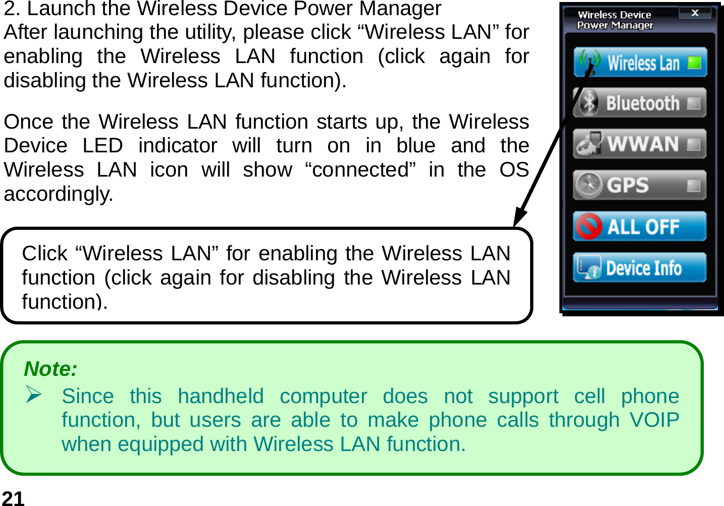   21                    2. Launch the Wireless Device Power Manager   After launching the utility, please click “Wireless LAN” for enabling the Wireless LAN function (click again for disabling the Wireless LAN function). Once the Wireless LAN function starts up, the Wireless Device LED indicator will turn on in blue and the Wireless LAN icon will show “connected” in the OS accordingly.  Click “Wireless LAN” for enabling the Wireless LAN function (click again for disabling the Wireless LAN function). Note:    ¾ Since this handheld computer does not support cell phone function, but users are able to make phone calls through VOIP when equipped with Wireless LAN function. 