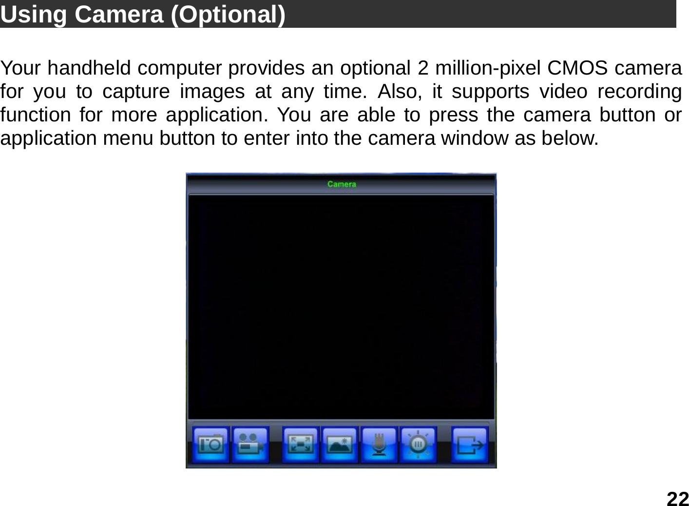   22 Using Camera (Optional)                                  Your handheld computer provides an optional 2 million-pixel CMOS camera for you to capture images at any time. Also, it supports video recording function for more application. You are able to press the camera button or application menu button to enter into the camera window as below.   