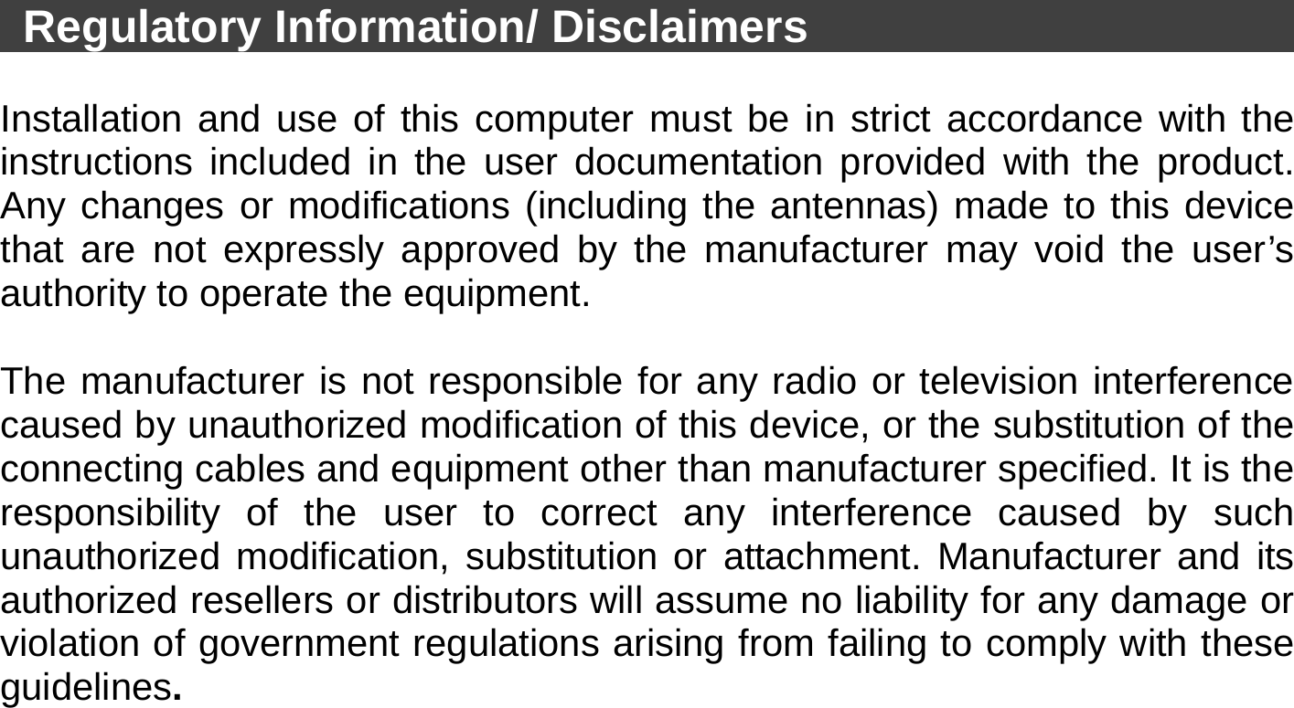   Regulatory Information/ Disclaimers                                  Installation and use of this computer must be in strict accordance with the instructions included in the user documentation provided with the product. Any changes or modifications (including the antennas) made to this device that are not expressly approved by the manufacturer may void the user’s authority to operate the equipment.  The manufacturer is not responsible for any radio or television interference caused by unauthorized modification of this device, or the substitution of the connecting cables and equipment other than manufacturer specified. It is the responsibility of the user to correct any interference caused by such unauthorized modification, substitution or attachment. Manufacturer and its authorized resellers or distributors will assume no liability for any damage or violation of government regulations arising from failing to comply with these guidelines. 