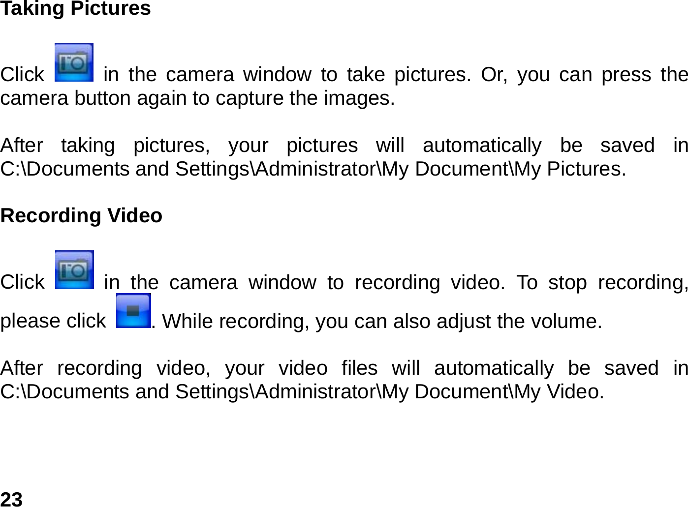   23Taking Pictures  Click   in the camera window to take pictures. Or, you can press the camera button again to capture the images.  After taking pictures, your pictures will automatically be saved in C:\Documents and Settings\Administrator\My Document\My Pictures.  Recording Video    Click   in the camera window to recording video. To stop recording, please click  . While recording, you can also adjust the volume.    After recording video, your video files will automatically be saved in C:\Documents and Settings\Administrator\My Document\My Video.   