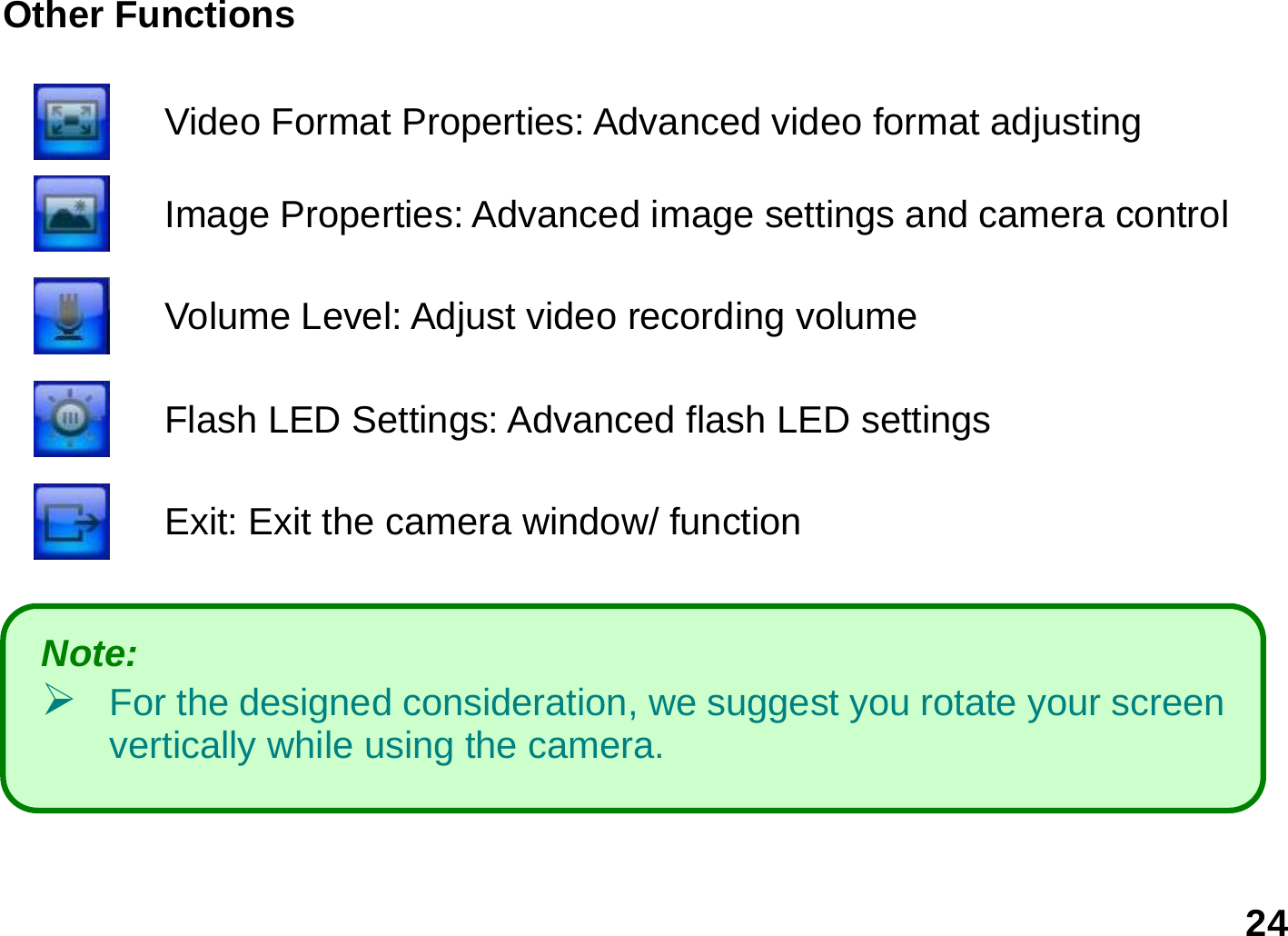   24 Other Functions    Video Format Properties: Advanced video format adjusting   Image Properties: Advanced image settings and camera control  Volume Level: Adjust video recording volume   Flash LED Settings: Advanced flash LED settings     Exit: Exit the camera window/ function       Note:    ¾ For the designed consideration, we suggest you rotate your screen vertically while using the camera. 