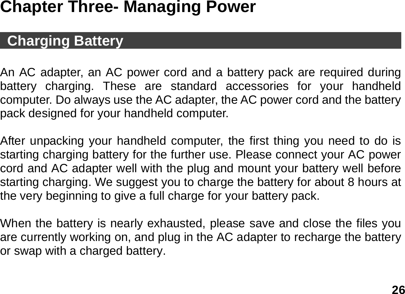   26 Chapter Three- Managing Power   Charging Battery                                         An AC adapter, an AC power cord and a battery pack are required during battery charging. These are standard accessories for your handheld computer. Do always use the AC adapter, the AC power cord and the battery pack designed for your handheld computer.    After unpacking your handheld computer, the first thing you need to do is starting charging battery for the further use. Please connect your AC power cord and AC adapter well with the plug and mount your battery well before starting charging. We suggest you to charge the battery for about 8 hours at the very beginning to give a full charge for your battery pack.  When the battery is nearly exhausted, please save and close the files you are currently working on, and plug in the AC adapter to recharge the battery or swap with a charged battery.  