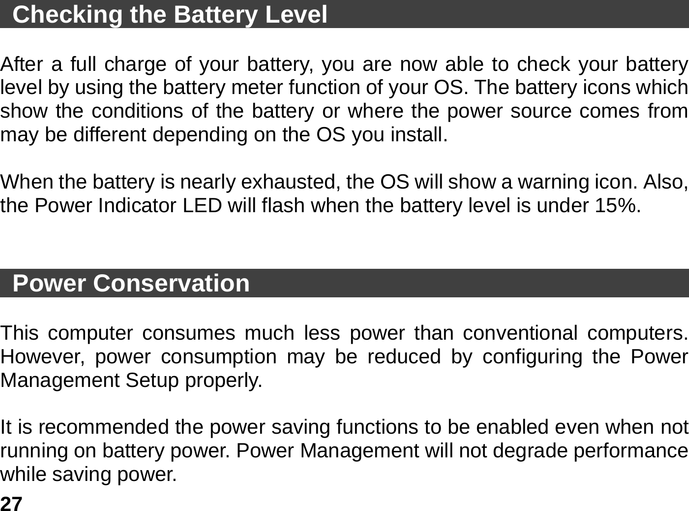   27  Checking the Battery Level                                          After a full charge of your battery, you are now able to check your battery level by using the battery meter function of your OS. The battery icons which show the conditions of the battery or where the power source comes from may be different depending on the OS you install.    When the battery is nearly exhausted, the OS will show a warning icon. Also, the Power Indicator LED will flash when the battery level is under 15%.    Power Conservation                                            This computer consumes much less power than conventional computers. However, power consumption may be reduced by configuring the Power Management Setup properly.  It is recommended the power saving functions to be enabled even when not running on battery power. Power Management will not degrade performance while saving power.   