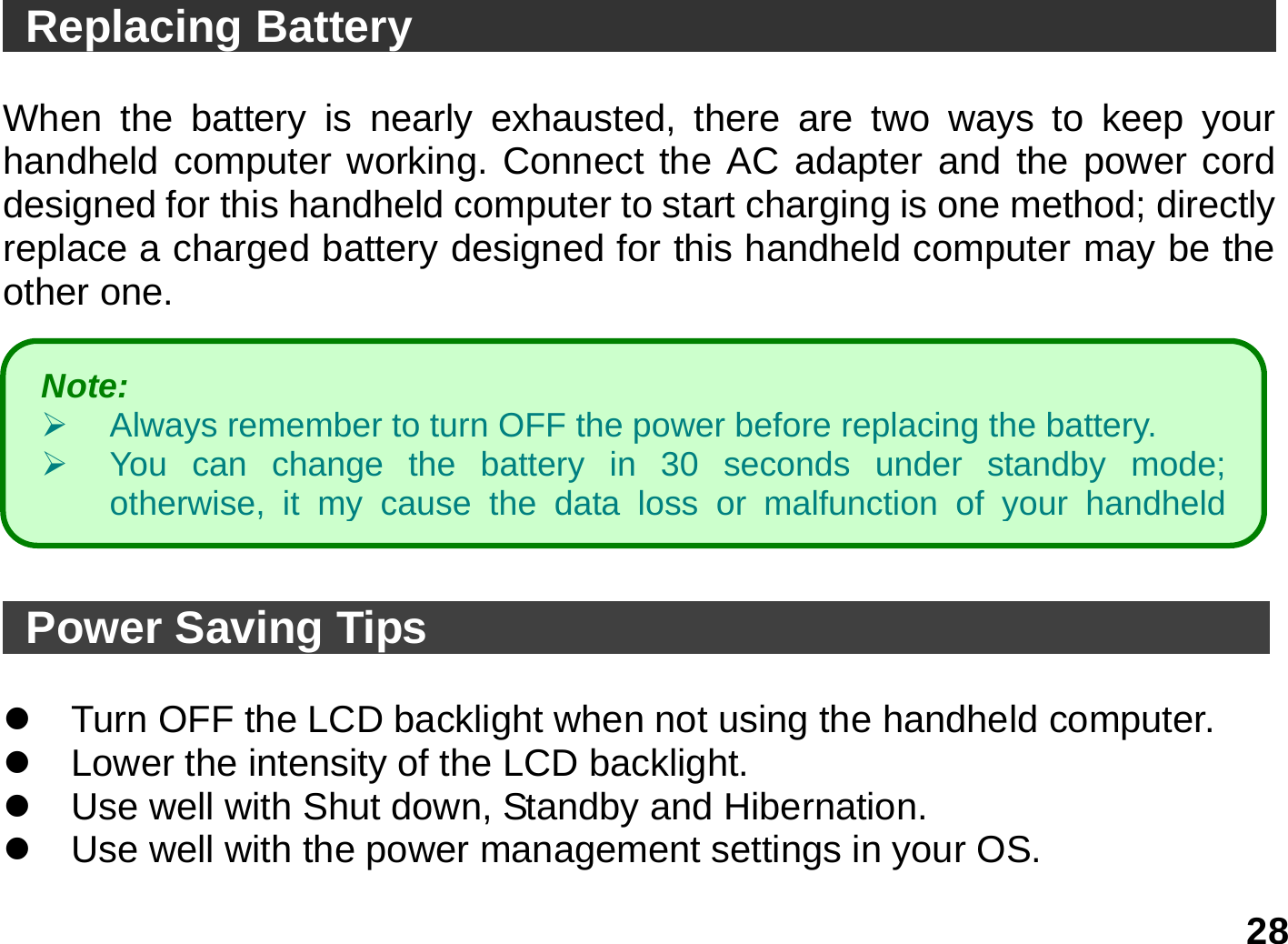   28  Replacing Battery                                        When the battery is nearly exhausted, there are two ways to keep your handheld computer working. Connect the AC adapter and the power cord designed for this handheld computer to start charging is one method; directly replace a charged battery designed for this handheld computer may be the other one.          Power Saving Tips                                       z  Turn OFF the LCD backlight when not using the handheld computer. z  Lower the intensity of the LCD backlight. z  Use well with Shut down, Standby and Hibernation. z  Use well with the power management settings in your OS. Note:    ¾  Always remember to turn OFF the power before replacing the battery. ¾  You can change the battery in 30 seconds under standby mode; otherwise, it my cause the data loss or malfunction of your handheld