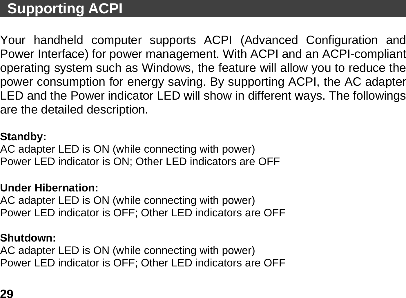   29 Supporting ACPI                                         Your handheld computer supports ACPI (Advanced Configuration and Power Interface) for power management. With ACPI and an ACPI-compliant operating system such as Windows, the feature will allow you to reduce the power consumption for energy saving. By supporting ACPI, the AC adapter LED and the Power indicator LED will show in different ways. The followings are the detailed description.  Standby: AC adapter LED is ON (while connecting with power) Power LED indicator is ON; Other LED indicators are OFF  Under Hibernation: AC adapter LED is ON (while connecting with power) Power LED indicator is OFF; Other LED indicators are OFF  Shutdown:  AC adapter LED is ON (while connecting with power) Power LED indicator is OFF; Other LED indicators are OFF  