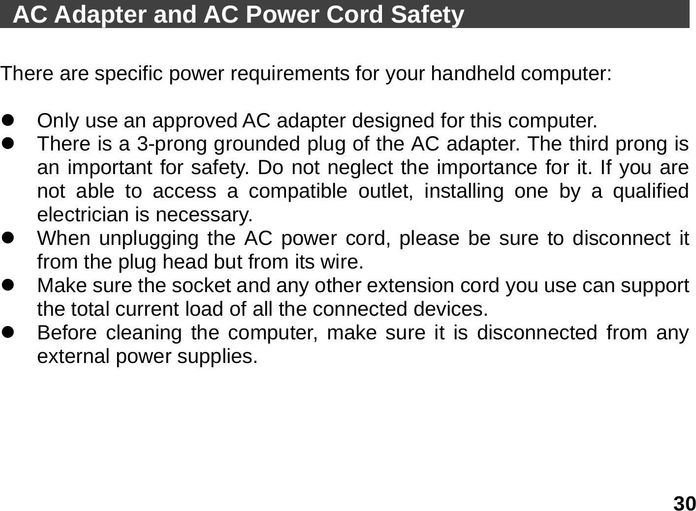   30  AC Adapter and AC Power Cord Safety                           There are specific power requirements for your handheld computer:  z  Only use an approved AC adapter designed for this computer. z  There is a 3-prong grounded plug of the AC adapter. The third prong is an important for safety. Do not neglect the importance for it. If you are not able to access a compatible outlet, installing one by a qualified electrician is necessary. z  When unplugging the AC power cord, please be sure to disconnect it from the plug head but from its wire. z  Make sure the socket and any other extension cord you use can support the total current load of all the connected devices. z  Before cleaning the computer, make sure it is disconnected from any external power supplies.  