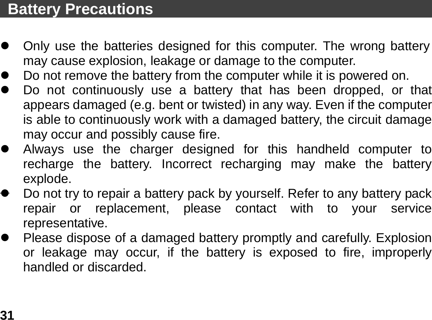   31 Battery Precautions                                             z  Only use the batteries designed for this computer. The wrong battery may cause explosion, leakage or damage to the computer. z  Do not remove the battery from the computer while it is powered on. z  Do not continuously use a battery that has been dropped, or that appears damaged (e.g. bent or twisted) in any way. Even if the computer is able to continuously work with a damaged battery, the circuit damage may occur and possibly cause fire. z  Always use the charger designed for this handheld computer to recharge the battery. Incorrect recharging may make the battery explode. z  Do not try to repair a battery pack by yourself. Refer to any battery pack repair or replacement, please contact with to your service representative. z  Please dispose of a damaged battery promptly and carefully. Explosion or leakage may occur, if the battery is exposed to fire, improperly handled or discarded. 