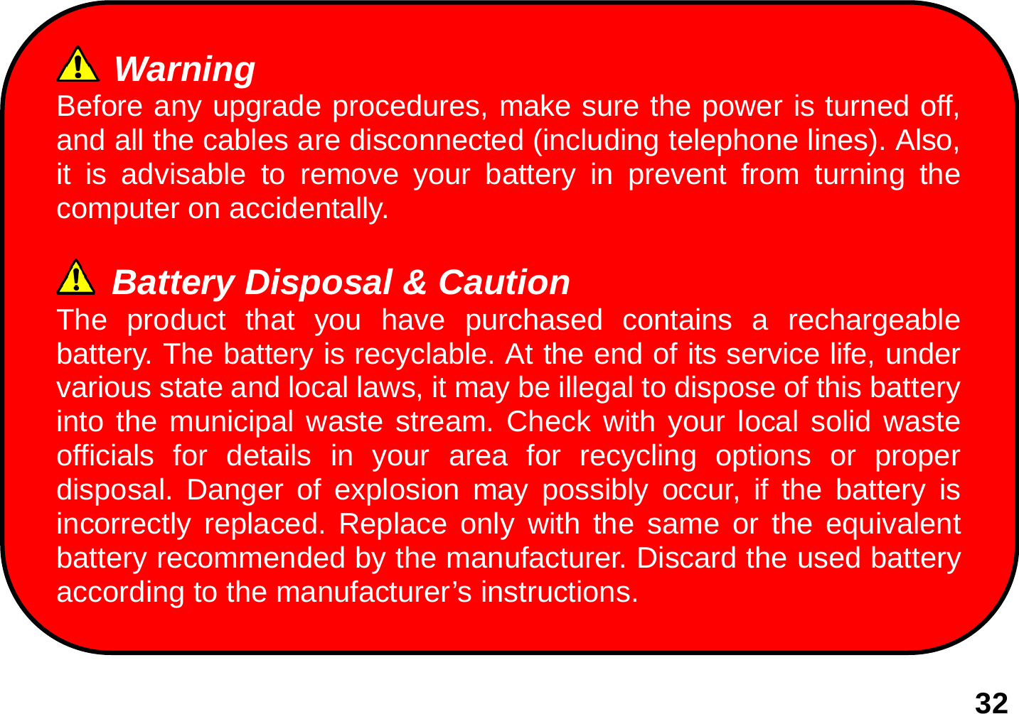   32                   Warning Before any upgrade procedures, make sure the power is turned off, and all the cables are disconnected (including telephone lines). Also, it is advisable to remove your battery in prevent from turning the computer on accidentally.   Battery Disposal &amp; Caution The product that you have purchased contains a rechargeable battery. The battery is recyclable. At the end of its service life, under various state and local laws, it may be illegal to dispose of this battery into the municipal waste stream. Check with your local solid waste officials for details in your area for recycling options or proper disposal. Danger of explosion may possibly occur, if the battery is incorrectly replaced. Replace only with the same or the equivalent battery recommended by the manufacturer. Discard the used battery according to the manufacturer’s instructions. 