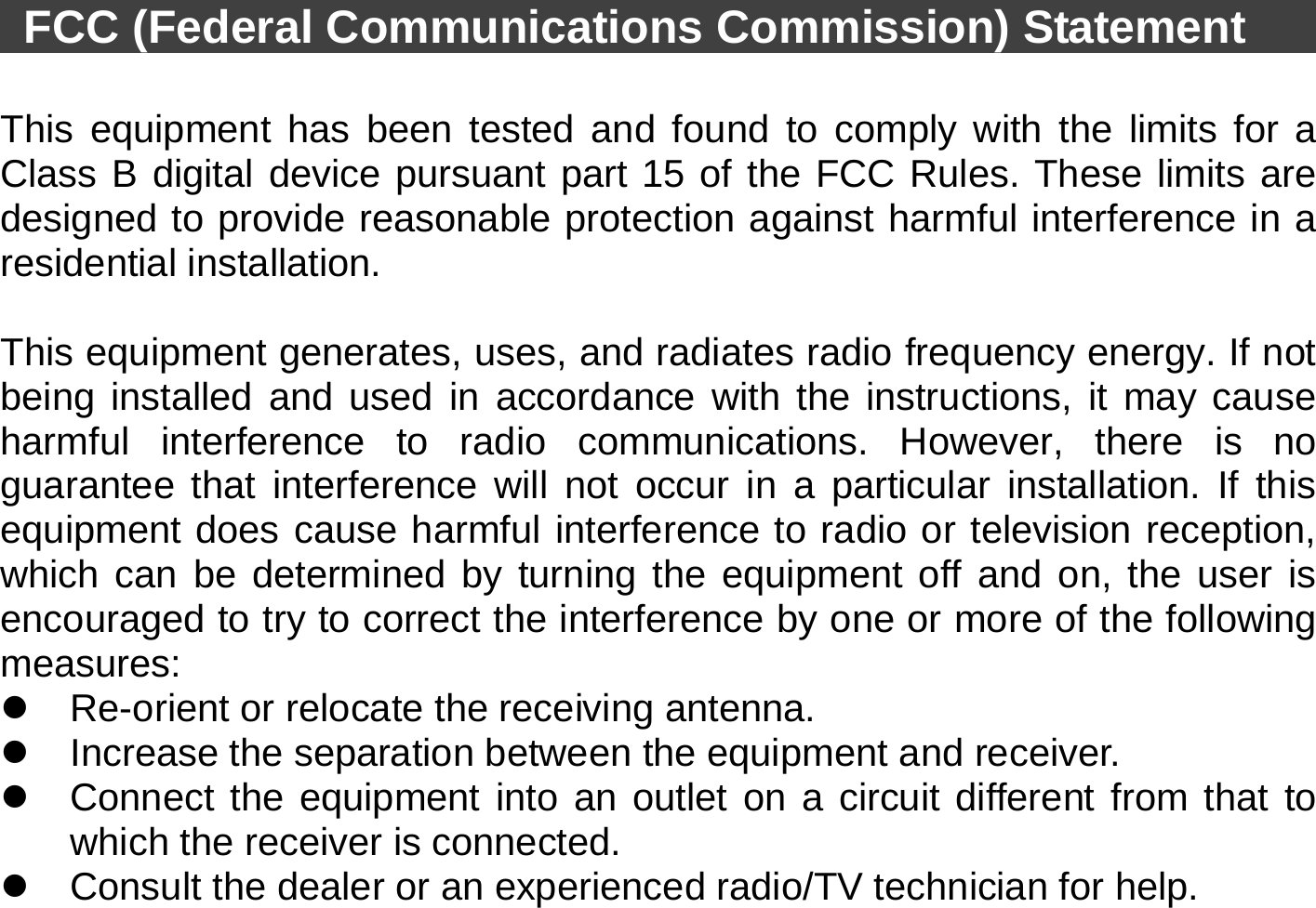    FCC (Federal Communications Commission) Statement           This equipment has been tested and found to comply with the limits for a Class B digital device pursuant part 15 of the FCC Rules. These limits are designed to provide reasonable protection against harmful interference in a residential installation.    This equipment generates, uses, and radiates radio frequency energy. If not being installed and used in accordance with the instructions, it may cause harmful interference to radio communications. However, there is no guarantee that interference will not occur in a particular installation. If this equipment does cause harmful interference to radio or television reception, which can be determined by turning the equipment off and on, the user is encouraged to try to correct the interference by one or more of the following measures: z  Re-orient or relocate the receiving antenna. z  Increase the separation between the equipment and receiver. z  Connect the equipment into an outlet on a circuit different from that to which the receiver is connected. z  Consult the dealer or an experienced radio/TV technician for help. 