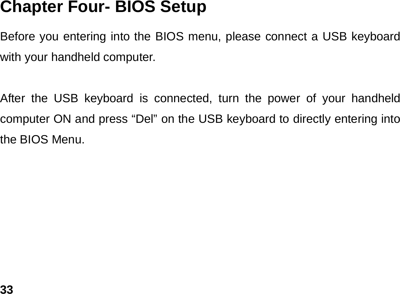   33Chapter Four- BIOS Setup  Before you entering into the BIOS menu, please connect a USB keyboard with your handheld computer.    After the USB keyboard is connected, turn the power of your handheld computer ON and press “Del” on the USB keyboard to directly entering into the BIOS Menu.  