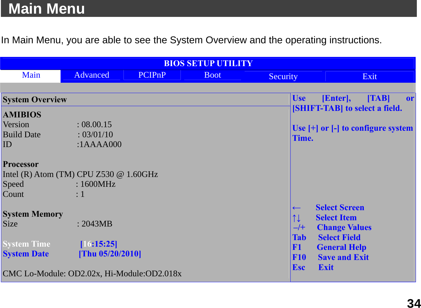   34  Main Menu                                               In Main Menu, you are able to see the System Overview and the operating instructions.  BIOS SETUP UTILITY Main  Advanced  PCIPnP  Boot  Security  Exit  System Overview AMIBIOS Version       : 08.00.15 Build Date     : 03/01/10 ID        :1AAAA000  Processor Intel (R) Atom (TM) CPU Z530 @ 1.60GHz Speed       : 1600MHz Count       : 1  System Memory Size        : 2043MB  System Time    [16:15:25] System Date    [Thu 05/20/2010]  CMC Lo-Module: OD2.02x, Hi-Module:OD2.018x Use [Enter], [TAB] or [SHIFT-TAB] to select a field.  Use [+] or [-] to configure system Time.       ←  Select Screen ↑↓  Select Item –/+   Change Values Tab   Select Field F1  General Help F10   Save and Exit Esc   Exit  