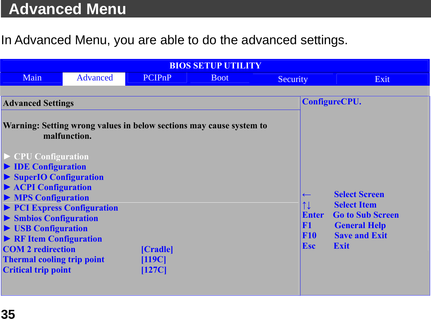   35 Advanced Menu                                               In Advanced Menu, you are able to do the advanced settings.    BIOS SETUP UTILITY Main  Advanced  PCIPnP  Boot  Security  Exit  Advanced Settings  Warning: Setting wrong values in below sections may cause system to                  malfunction.  ► CPU Configuration ► IDE Configuration ► SuperIO Configuration ► ACPI Configuration ► MPS Configuration ► PCI Express Configuration ► Smbios Configuration ► USB Configuration ► RF Item Configuration COM 2 redirection        [Cradle] Thermal cooling trip point    [119C] Critical trip point        [127C]   ConfigureCPU.         ←   Select Screen ↑↓   Select Item Enter    Go to Sub Screen F1     General Help F10    Save and Exit Esc    Exit 