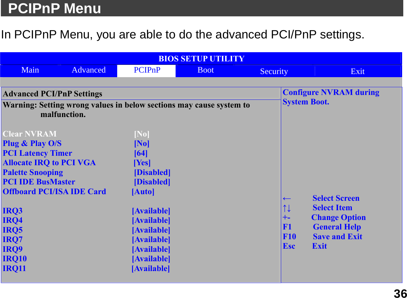   36  PCIPnP Menu                                            In PCIPnP Menu, you are able to do the advanced PCI/PnP settings.    BIOS SETUP UTILITY Main  Advanced  PCIPnP  Boot  Security  Exit  Advanced PCI/PnP Settings Warning: Setting wrong values in below sections may cause system to                  malfunction.  Clear NVRAM    [No] Plug &amp; Play O/S    [No] PCI Latency Timer    [64]                              Allocate IRQ to PCI VGA         [Yes] Palette Snooping    [Disabled] PCI IDE BusMaster              [Disabled] Offboard PCI/ISA IDE Card      [Auto]  IRQ3                          [Available] IRQ4                          [Available] IRQ5                          [Available] IRQ7                          [Available] IRQ9                          [Available] IRQ10                         [Available] IRQ11                         [Available]  Configure NVRAM during System Boot.          ←   Select Screen ↑↓   Select Item +-     Change Option F1     General Help F10    Save and Exit Esc    Exit 