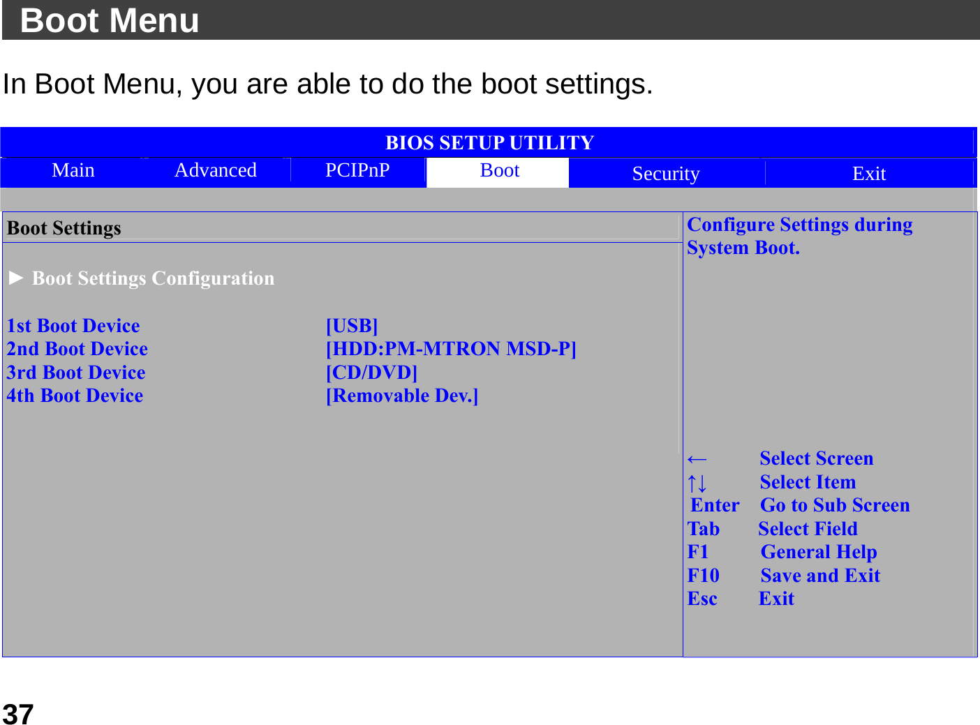   37 Boot Menu                                               In Boot Menu, you are able to do the boot settings.    BIOS SETUP UTILITY Main  Advanced  PCIPnP  Boot Security  Exit  Boot Settings  ► Boot Settings Configuration  1st Boot Device    [USB] 2nd Boot Device    [HDD:PM-MTRON MSD-P] 3rd Boot Device    [CD/DVD] 4th Boot Device    [Removable Dev.]                              Configure Settings during System Boot.         ←   Select Screen ↑↓   Select Item Enter    Go to Sub Screen Tab    Select Field F1     General Help F10    Save and Exit Esc    Exit   