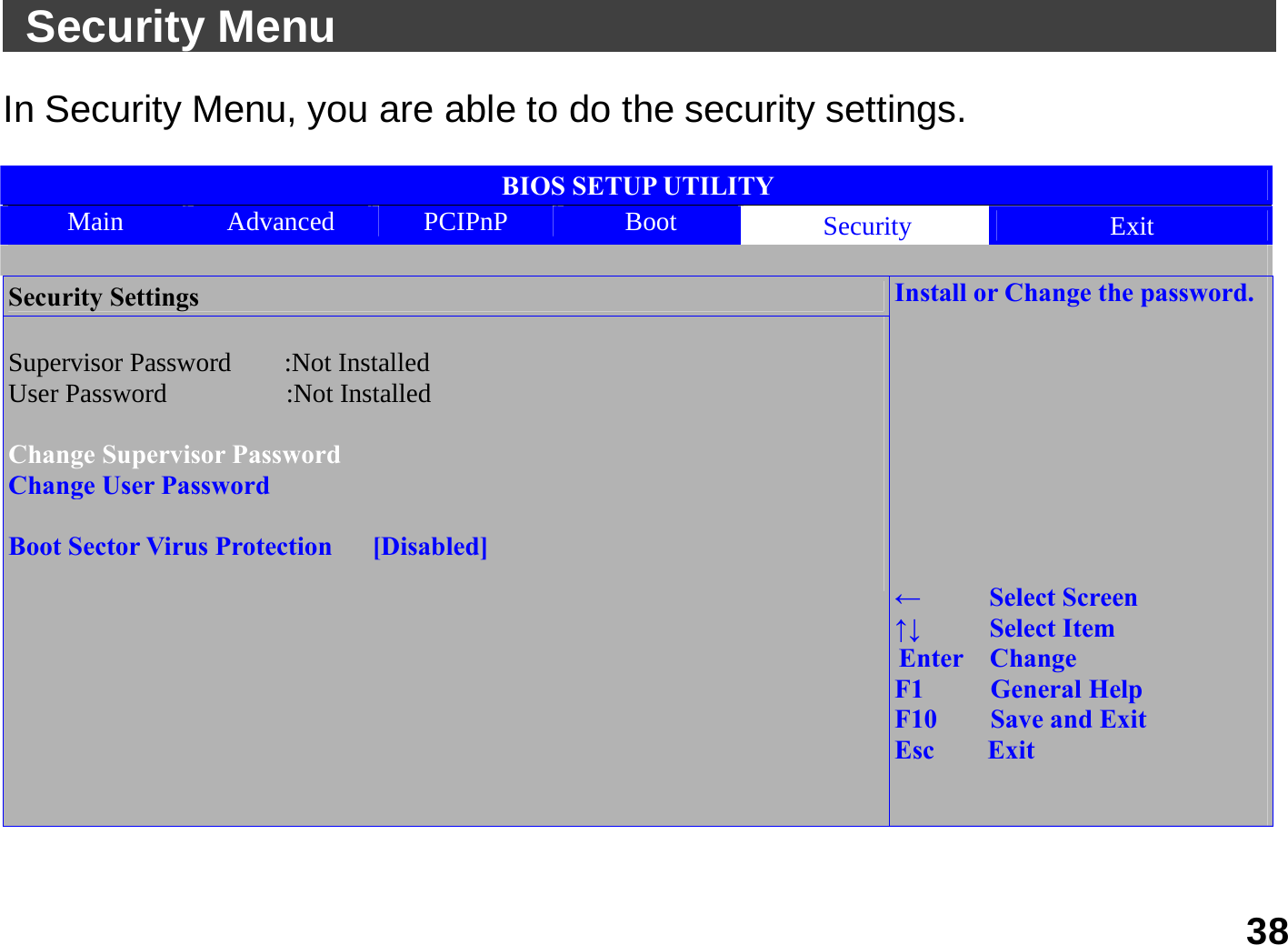   38  Security Menu                                               In Security Menu, you are able to do the security settings.    BIOS SETUP UTILITY Main  Advanced  PCIPnP  Boot  Security  Exit  Security Settings  Supervisor Password    :Not Installed User Password         :Not Installed   Change Supervisor Password Change User Password  Boot Sector Virus Protection      [Disabled]                             Install or Change the password.          ←   Select Screen ↑↓   Select Item Enter  Change F1     General Help F10    Save and Exit Esc    Exit     