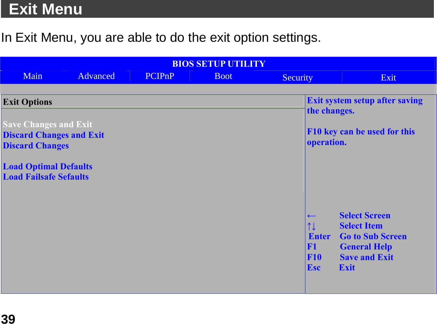   39 Exit Menu                                               In Exit Menu, you are able to do the exit option settings.    BIOS SETUP UTILITY Main  Advanced  PCIPnP  Boot  Security  Exit  Exit Options  Save Changes and Exit Discard Changes and Exit Discard Changes  Load Optimal Defaults Load Failsafe Sefaults                             Exit system setup after saving the changes.  F10 key can be used for this operation.       ←   Select Screen ↑↓   Select Item Enter    Go to Sub Screen F1     General Help F10    Save and Exit Esc    Exit   