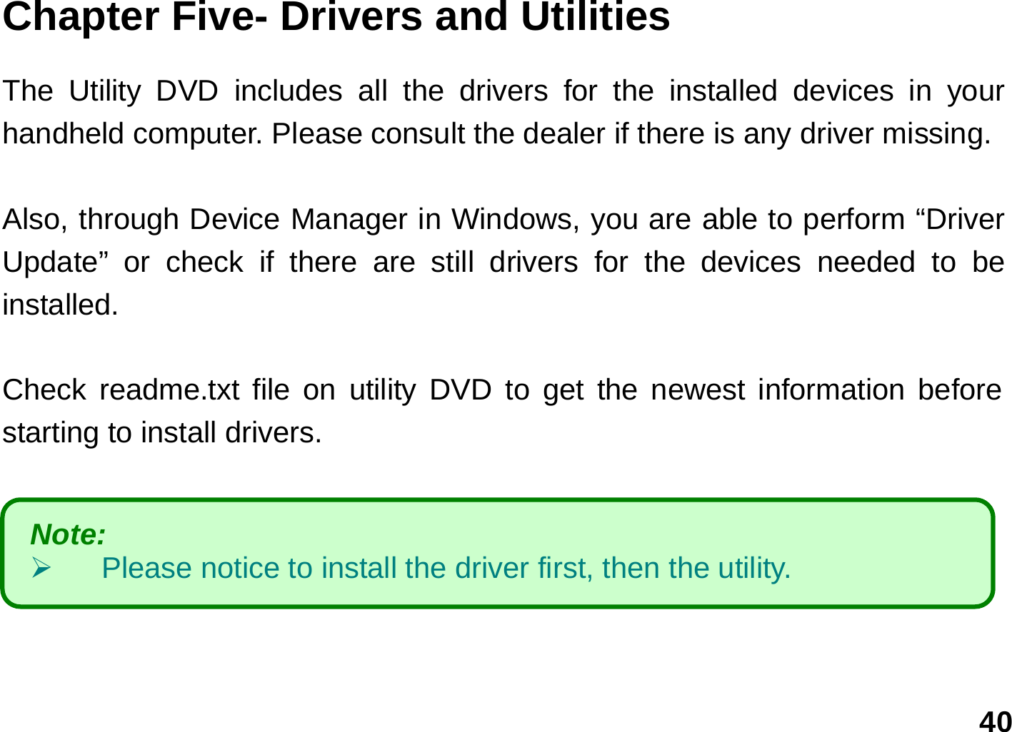   40 Chapter Five- Drivers and Utilities      The Utility DVD includes all the drivers for the installed devices in your handheld computer. Please consult the dealer if there is any driver missing.    Also, through Device Manager in Windows, you are able to perform “Driver Update” or check if there are still drivers for the devices needed to be installed.     Check readme.txt file on utility DVD to get the newest information before starting to install drivers.       Note:    ¾  Please notice to install the driver first, then the utility. 