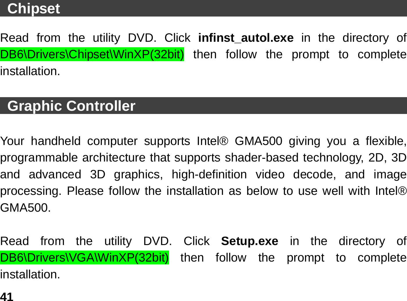   41 Chipset                                                  Read from the utility DVD. Click infinst_autol.exe  in the directory of DB6\Drivers\Chipset\WinXP(32bit) then follow the prompt to complete installation.   Graphic Controller                                              Your handheld computer supports Intel® GMA500 giving you a flexible, programmable architecture that supports shader-based technology, 2D, 3D and advanced 3D graphics, high-definition video decode, and image processing. Please follow the installation as below to use well with Intel® GMA500.   Read from the utility DVD. Click Setup.exe  in the directory of DB6\Drivers\VGA\WinXP(32bit) then follow the prompt to complete installation. 