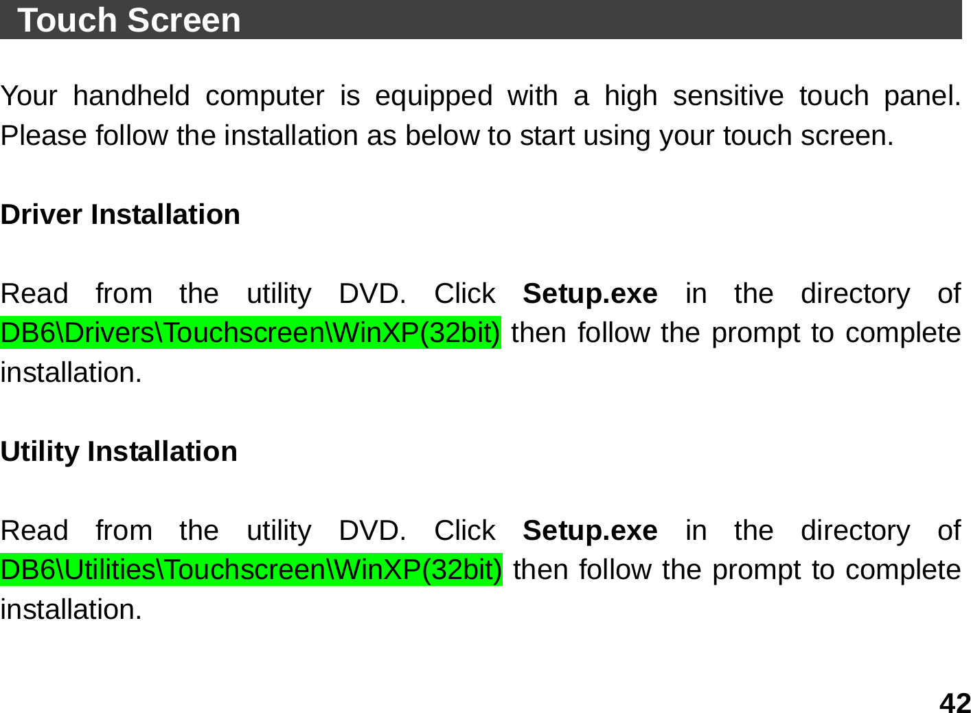   42  Touch Screen                                            Your handheld computer is equipped with a high sensitive touch panel. Please follow the installation as below to start using your touch screen.  Driver Installation    Read from the utility DVD. Click Setup.exe  in the directory of DB6\Drivers\Touchscreen\WinXP(32bit) then follow the prompt to complete installation.  Utility Installation  Read from the utility DVD. Click Setup.exe  in the directory of DB6\Utilities\Touchscreen\WinXP(32bit) then follow the prompt to complete installation.  