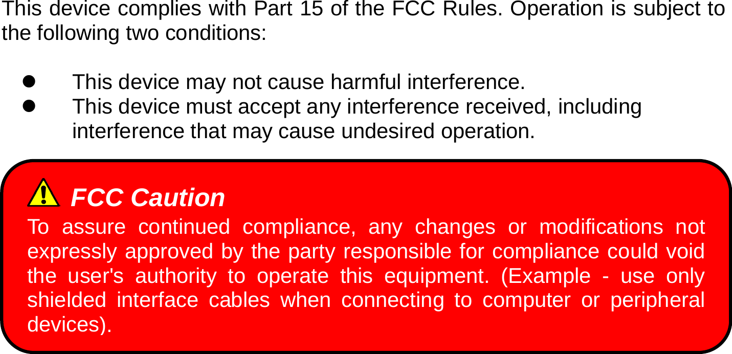  This device complies with Part 15 of the FCC Rules. Operation is subject to the following two conditions:  z  This device may not cause harmful interference.   z  This device must accept any interference received, including interference that may cause undesired operation.  FCC Caution To assure continued compliance, any changes or modifications not expressly approved by the party responsible for compliance could void the user&apos;s authority to operate this equipment. (Example - use only shielded interface cables when connecting to computer or peripheral devices). 