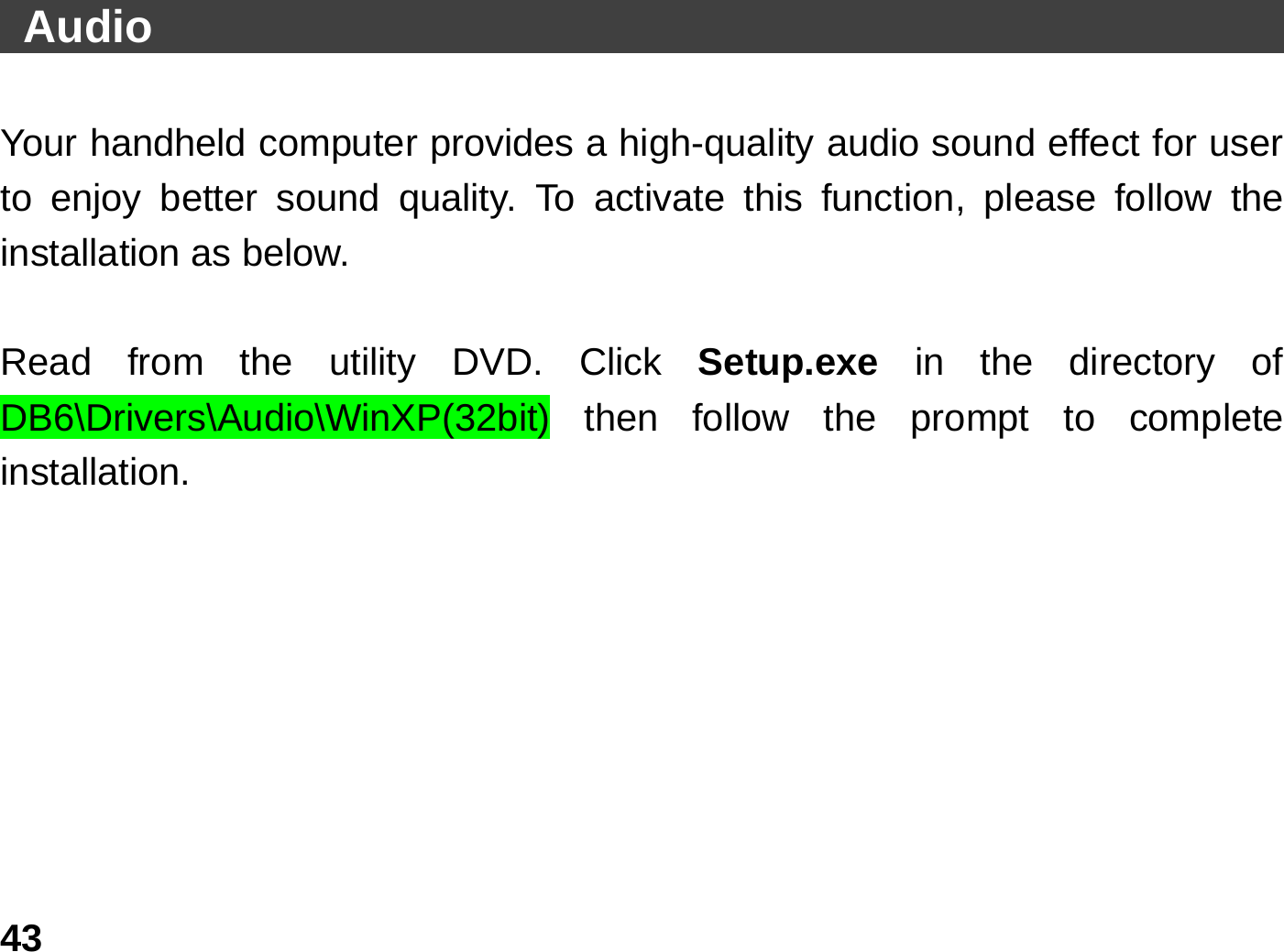   43 Audio                                                    Your handheld computer provides a high-quality audio sound effect for user to enjoy better sound quality. To activate this function, please follow the installation as below.  Read from the utility DVD. Click Setup.exe  in the directory of DB6\Drivers\Audio\WinXP(32bit) then follow the prompt to complete installation.        