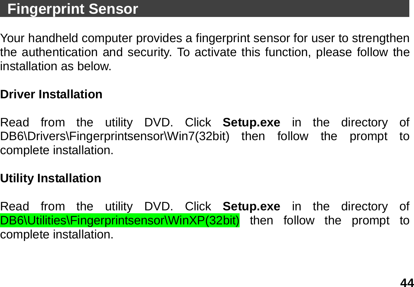   44   Fingerprint Sensor                                       Your handheld computer provides a fingerprint sensor for user to strengthen the authentication and security. To activate this function, please follow the installation as below.  Driver Installation    Read from the utility DVD. Click Setup.exe  in the directory of DB6\Drivers\Fingerprintsensor\Win7(32bit) then follow the prompt to complete installation.  Utility Installation    Read from the utility DVD. Click Setup.exe  in the directory of DB6\Utilities\Fingerprintsensor\WinXP(32bit) then follow the prompt to complete installation.  