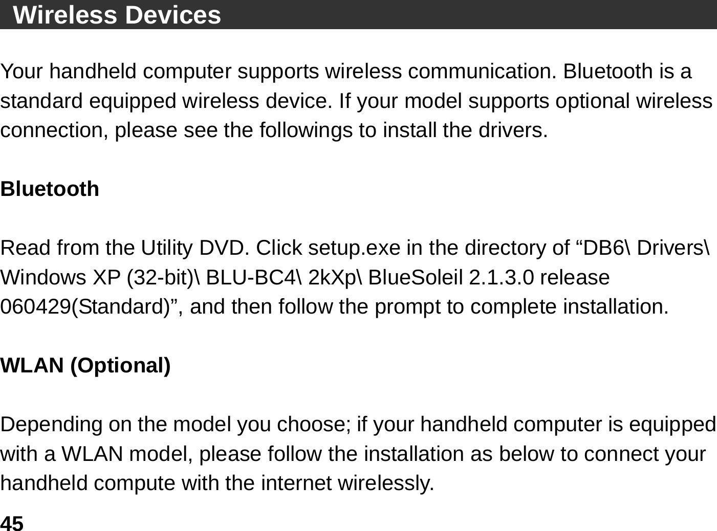   45 Wireless Devices                                          Your handheld computer supports wireless communication. Bluetooth is a standard equipped wireless device. If your model supports optional wireless connection, please see the followings to install the drivers.  Bluetooth   Read from the Utility DVD. Click setup.exe in the directory of “DB6\ Drivers\ Windows XP (32-bit)\ BLU-BC4\ 2kXp\ BlueSoleil 2.1.3.0 release 060429(Standard)”, and then follow the prompt to complete installation.  WLAN (Optional)    Depending on the model you choose; if your handheld computer is equipped with a WLAN model, please follow the installation as below to connect your handheld compute with the internet wirelessly. 