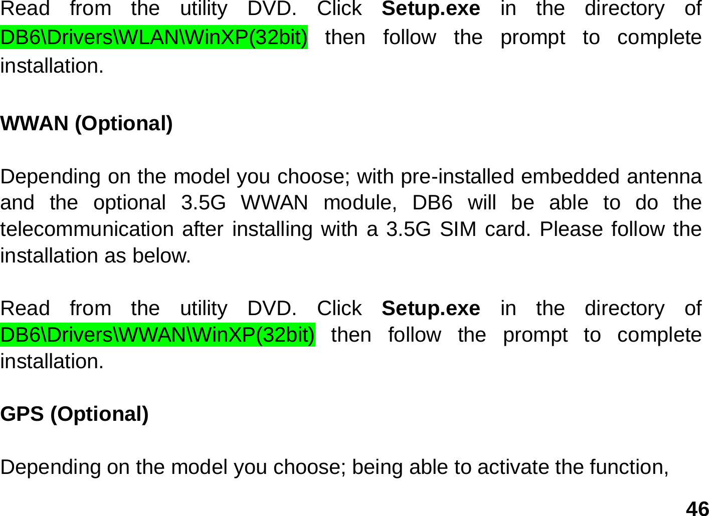   46 Read from the utility DVD. Click Setup.exe  in the directory of DB6\Drivers\WLAN\WinXP(32bit) then follow the prompt to complete installation.  WWAN (Optional)  Depending on the model you choose; with pre-installed embedded antenna and the optional 3.5G WWAN module, DB6 will be able to do the telecommunication after installing with a 3.5G SIM card. Please follow the installation as below.  Read from the utility DVD. Click Setup.exe  in the directory of DB6\Drivers\WWAN\WinXP(32bit) then follow the prompt to complete installation.  GPS (Optional)    Depending on the model you choose; being able to activate the function, 