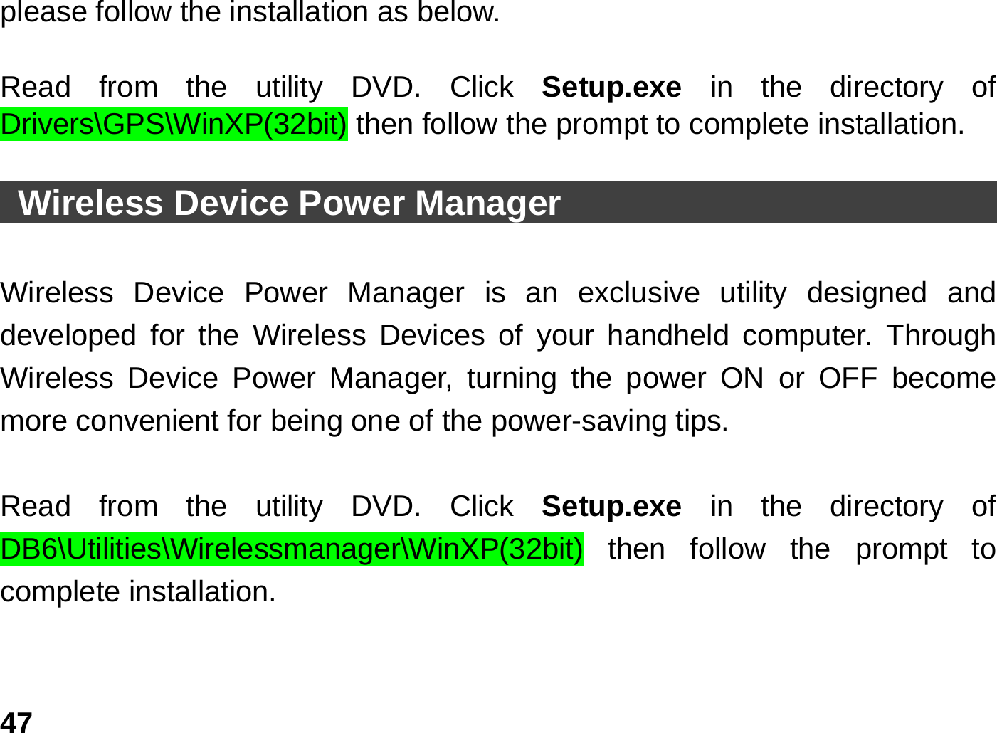   47please follow the installation as below.  Read from the utility DVD. Click Setup.exe  in the directory of Drivers\GPS\WinXP(32bit) then follow the prompt to complete installation.    Wireless Device Power Manager                                   Wireless Device Power Manager is an exclusive utility designed and developed for the Wireless Devices of your handheld computer. Through Wireless Device Power Manager, turning the power ON or OFF become more convenient for being one of the power-saving tips.    Read from the utility DVD. Click Setup.exe  in the directory of DB6\Utilities\Wirelessmanager\WinXP(32bit) then follow the prompt to complete installation.  