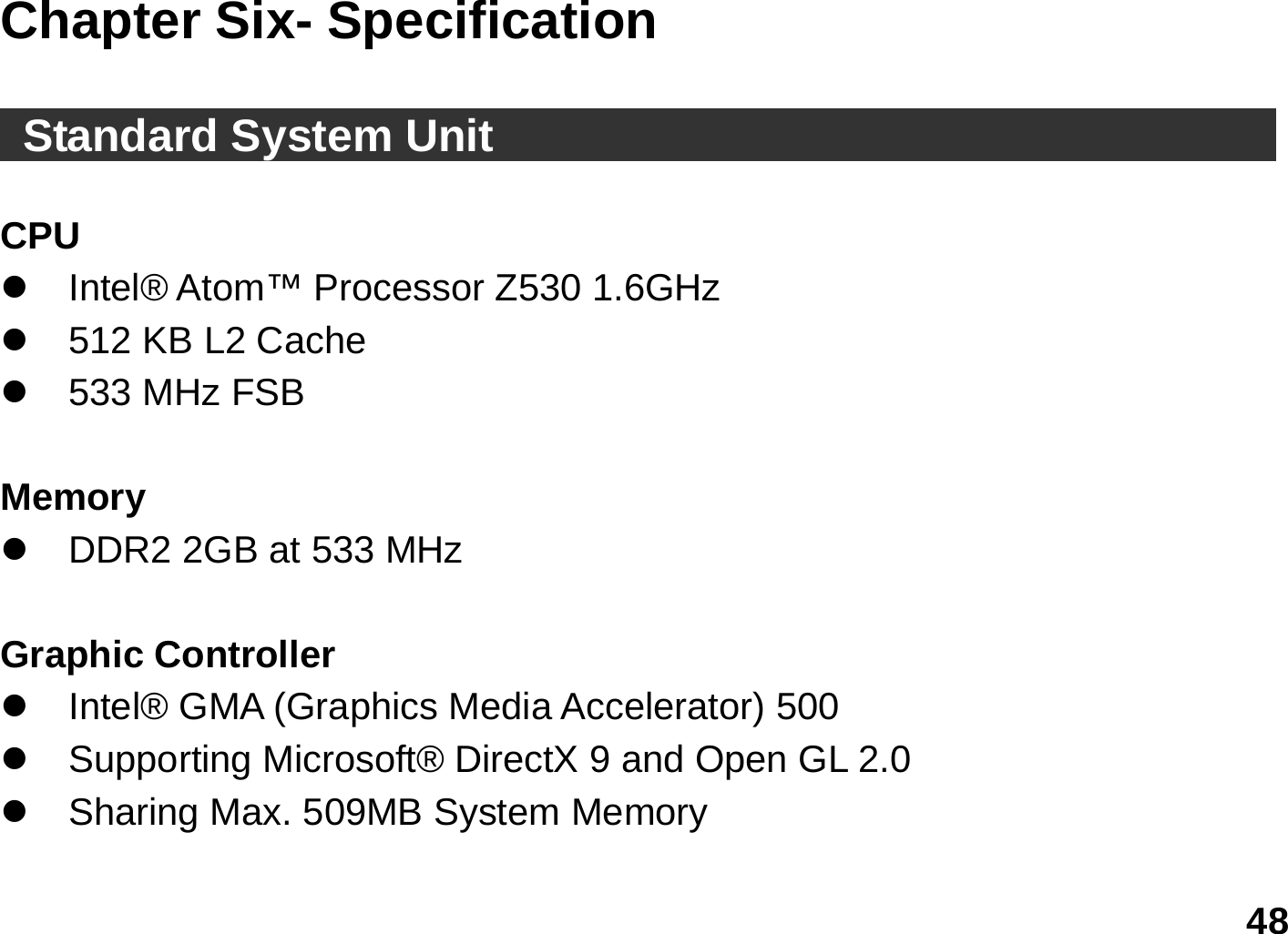   48 Chapter Six- Specification       Standard System Unit                                           CPU z  Intel® Atom™ Processor Z530 1.6GHz z  512 KB L2 Cache z  533 MHz FSB  Memory z  DDR2 2GB at 533 MHz  Graphic Controller     z  Intel® GMA (Graphics Media Accelerator) 500 z  Supporting Microsoft® DirectX 9 and Open GL 2.0 z  Sharing Max. 509MB System Memory  