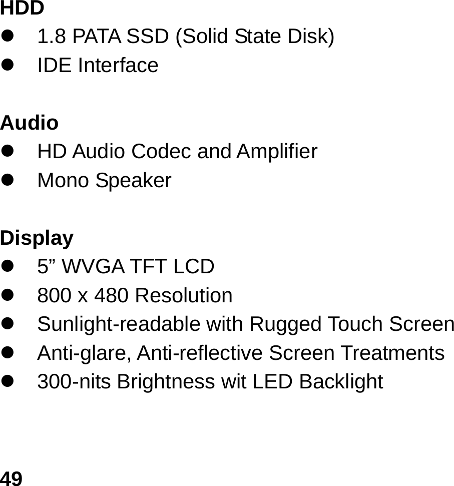   49 HDD                                                    z  1.8 PATA SSD (Solid State Disk) z IDE Interface  Audio z  HD Audio Codec and Amplifier   z Mono Speaker  Display  z  5” WVGA TFT LCD z  800 x 480 Resolution z  Sunlight-readable with Rugged Touch Screen z Anti-glare, Anti-reflective Screen Treatments  z  300-nits Brightness wit LED Backlight     