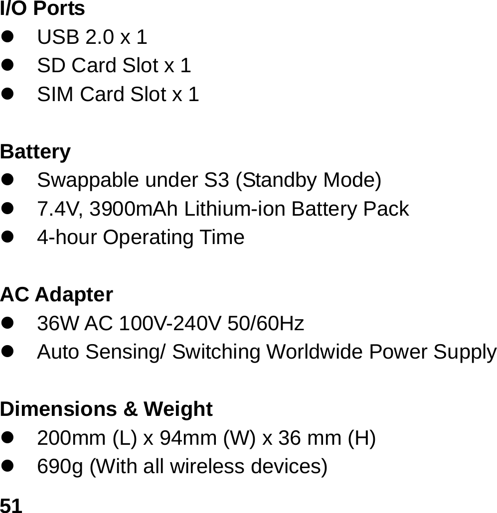   51I/O Ports z  USB 2.0 x 1 z  SD Card Slot x 1 z  SIM Card Slot x 1  Battery z  Swappable under S3 (Standby Mode)   z  7.4V, 3900mAh Lithium-ion Battery Pack z 4-hour Operating Time  AC Adapter z 36W AC 100V-240V 50/60Hz  z  Auto Sensing/ Switching Worldwide Power Supply    Dimensions &amp; Weight z  200mm (L) x 94mm (W) x 36 mm (H) z  690g (With all wireless devices) 