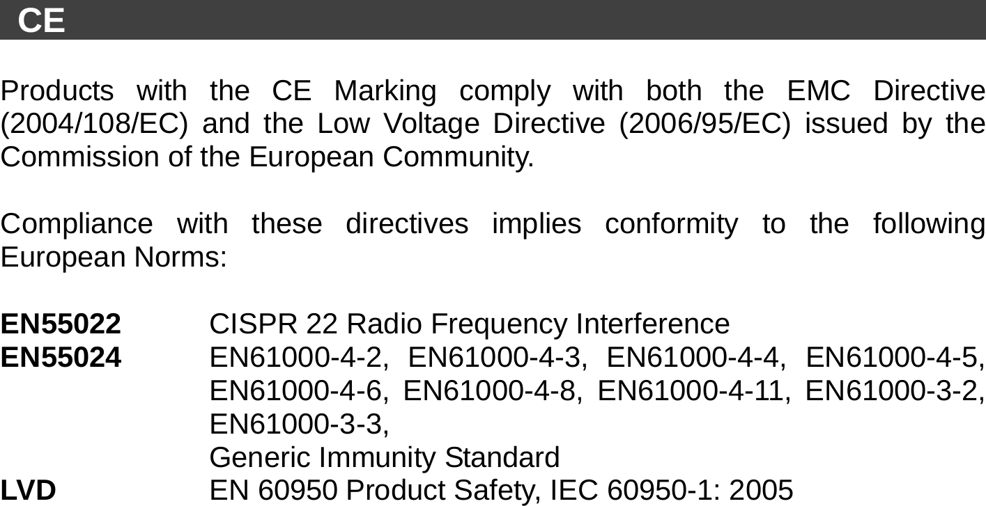   CE                                                             Products with the CE Marking comply with both the EMC Directive (2004/108/EC) and the Low Voltage Directive (2006/95/EC) issued by the Commission of the European Community.    Compliance with these directives implies conformity to the following European Norms:    EN55022   CISPR 22 Radio Frequency Interference   EN55024  EN61000-4-2, EN61000-4-3, EN61000-4-4, EN61000-4-5, EN61000-4-6, EN61000-4-8, EN61000-4-11, EN61000-3-2, EN61000-3-3,   Generic Immunity Standard LVD           EN 60950 Product Safety, IEC 60950-1: 2005  