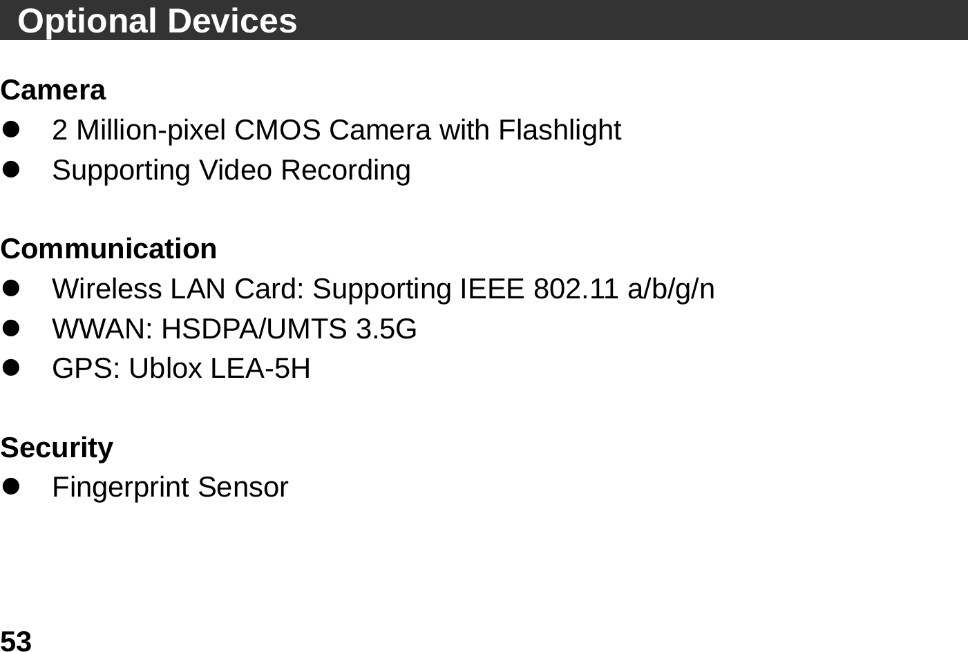   53   Optional Devices                                          Camera z  2 Million-pixel CMOS Camera with Flashlight z  Supporting Video Recording    Communication z  Wireless LAN Card: Supporting IEEE 802.11 a/b/g/n z  WWAN: HSDPA/UMTS 3.5G z GPS: Ublox LEA-5H  Security z Fingerprint Sensor   