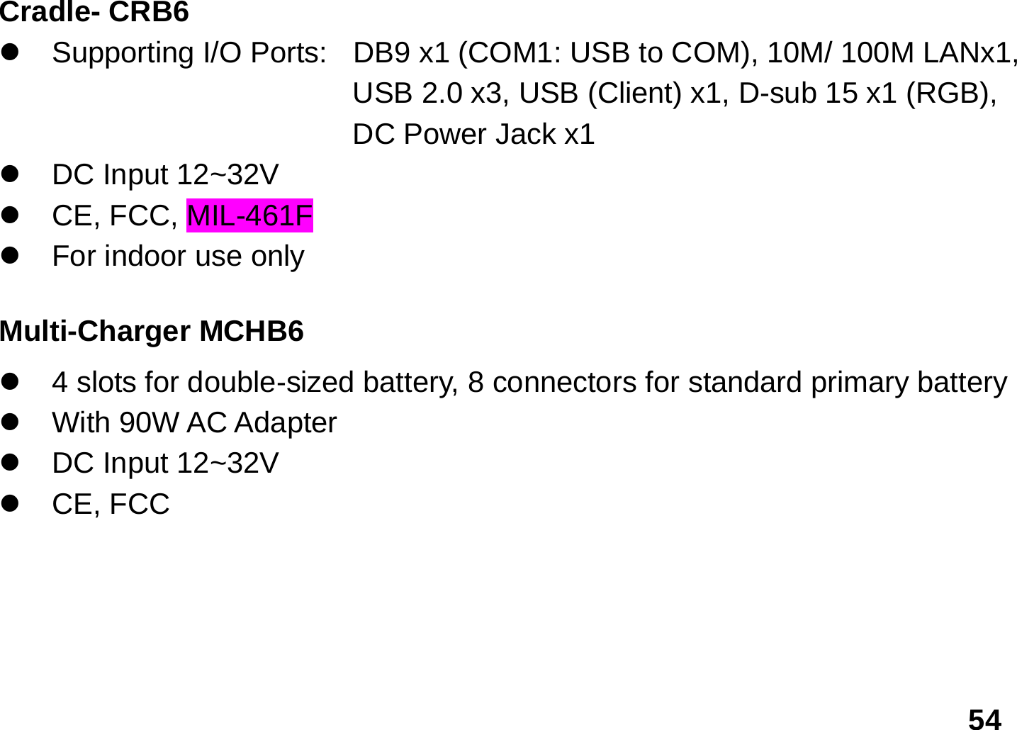   54 Cradle- CRB6 z  Supporting I/O Ports:   DB9 x1 (COM1: USB to COM), 10M/ 100M LANx1,   USB 2.0 x3, USB (Client) x1, D-sub 15 x1 (RGB), DC Power Jack x1 z DC Input 12~32V z  CE, FCC, MIL-461F z  For indoor use only  Multi-Charger MCHB6 z  4 slots for double-sized battery, 8 connectors for standard primary battery   z With 90W AC Adapter z DC Input 12~32V z CE, FCC     