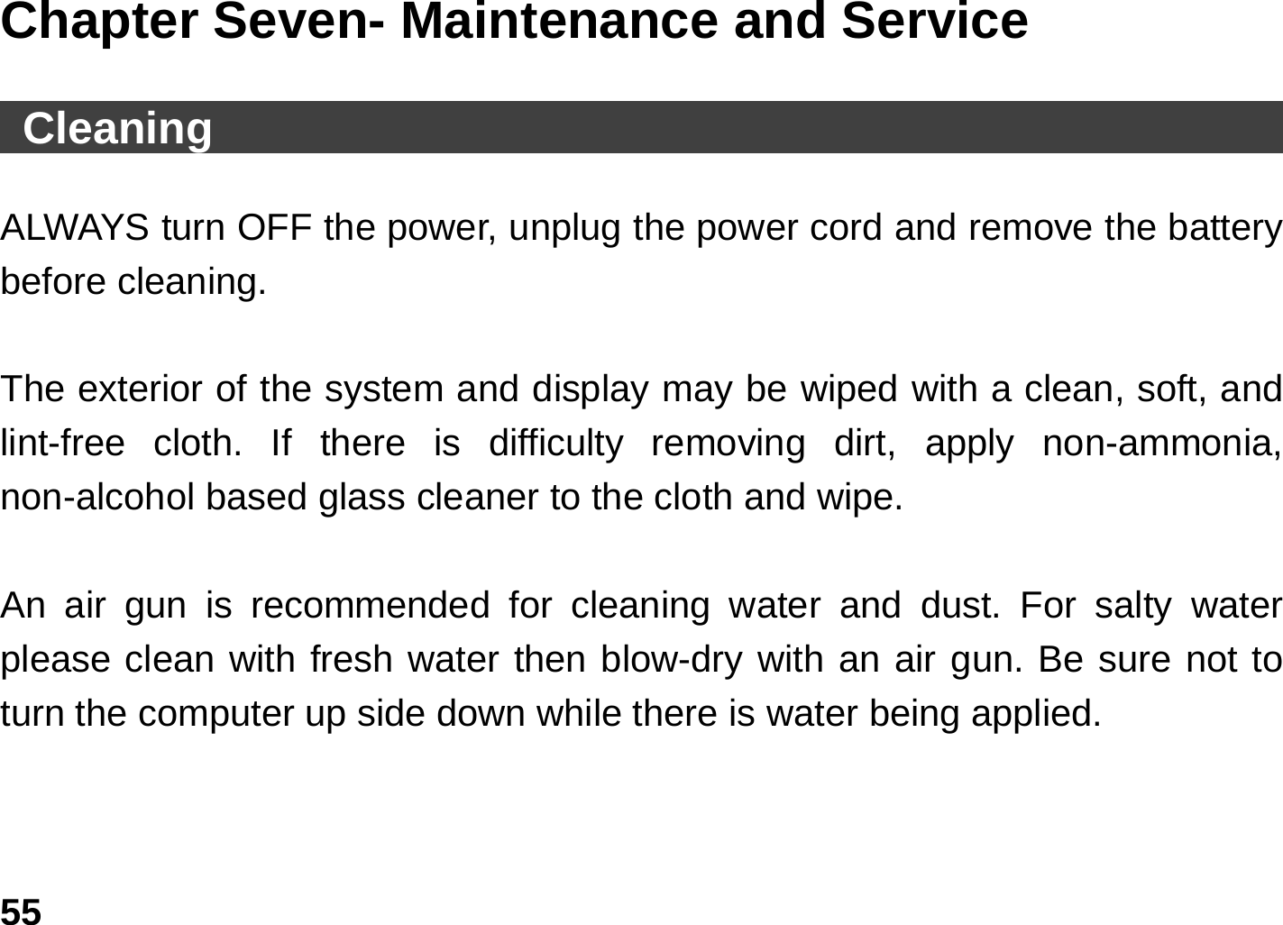   55Chapter Seven- Maintenance and Service   Cleaning                                                  ALWAYS turn OFF the power, unplug the power cord and remove the battery before cleaning.  The exterior of the system and display may be wiped with a clean, soft, and lint-free cloth. If there is difficulty removing dirt, apply non-ammonia, non-alcohol based glass cleaner to the cloth and wipe.    An air gun is recommended for cleaning water and dust. For salty water please clean with fresh water then blow-dry with an air gun. Be sure not to turn the computer up side down while there is water being applied.  