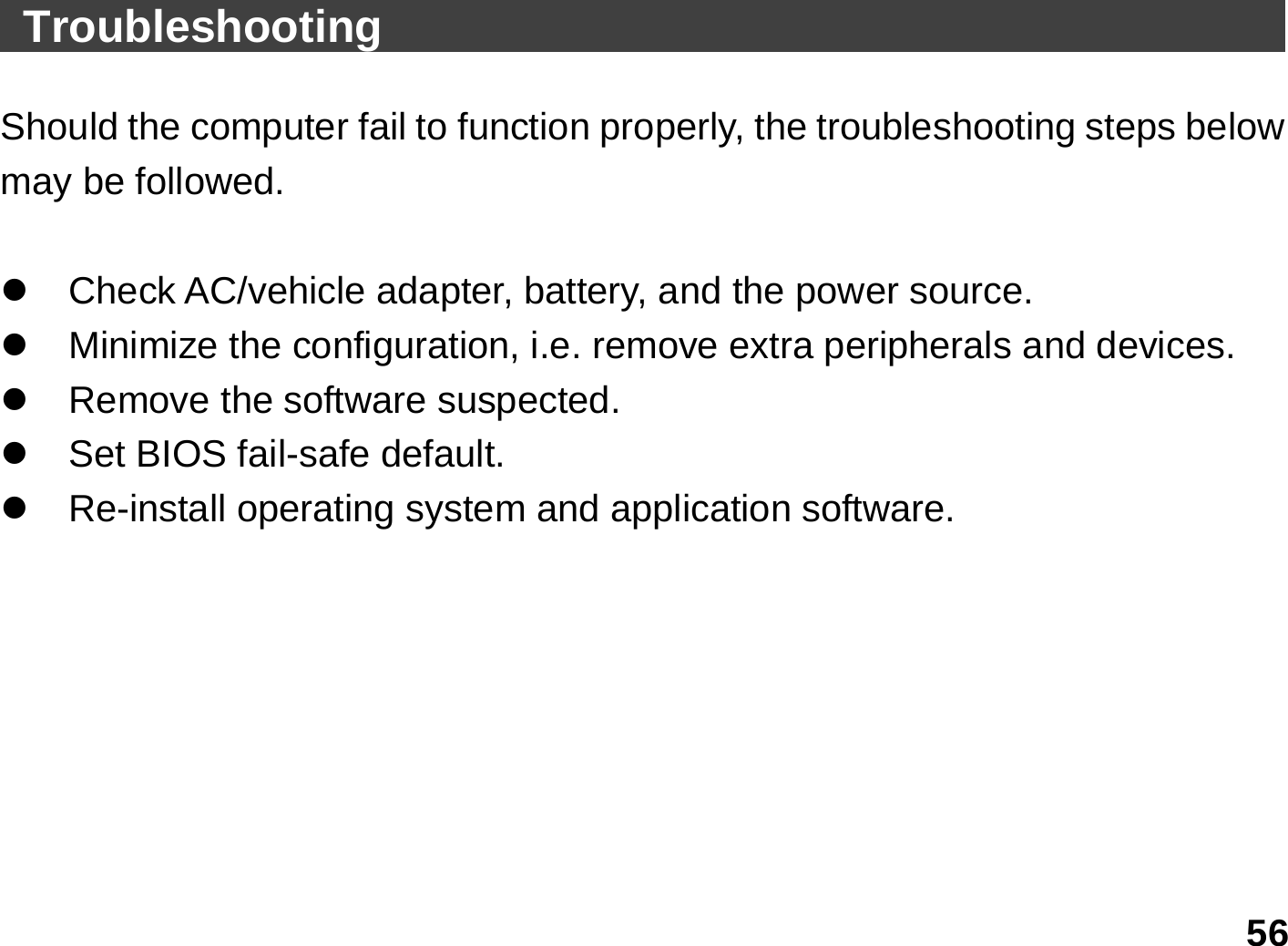   56  Troubleshooting                                          Should the computer fail to function properly, the troubleshooting steps below may be followed.  z  Check AC/vehicle adapter, battery, and the power source. z  Minimize the configuration, i.e. remove extra peripherals and devices. z  Remove the software suspected. z  Set BIOS fail-safe default. z Re-install operating system and application software.  