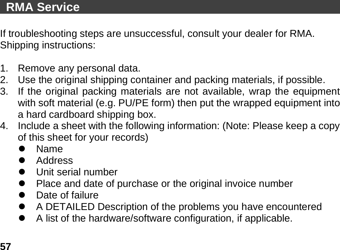   57 RMA Service                                                 If troubleshooting steps are unsuccessful, consult your dealer for RMA. Shipping instructions:  1.  Remove any personal data. 2.  Use the original shipping container and packing materials, if possible. 3.  If the original packing materials are not available, wrap the equipment with soft material (e.g. PU/PE form) then put the wrapped equipment into a hard cardboard shipping box. 4.  Include a sheet with the following information: (Note: Please keep a copy of this sheet for your records) z Name z Address z Unit serial number z  Place and date of purchase or the original invoice number z Date of failure  z  A DETAILED Description of the problems you have encountered z  A list of the hardware/software configuration, if applicable. 