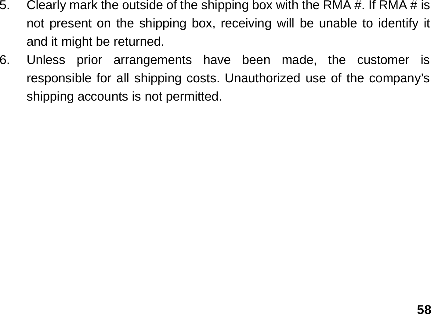   58 5.  Clearly mark the outside of the shipping box with the RMA #. If RMA # is not present on the shipping box, receiving will be unable to identify it and it might be returned. 6.  Unless prior arrangements have been made, the customer is responsible for all shipping costs. Unauthorized use of the company’s shipping accounts is not permitted. 