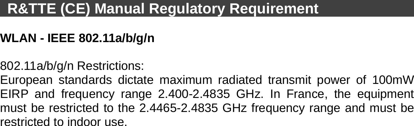    R&amp;TTE (CE) Manual Regulatory Requirement                     WLAN - IEEE 802.11a/b/g/n    802.11a/b/g/n Restrictions: European standards dictate maximum radiated transmit power of 100mW EIRP and frequency range 2.400-2.4835 GHz. In France, the equipment must be restricted to the 2.4465-2.4835 GHz frequency range and must be restricted to indoor use. 