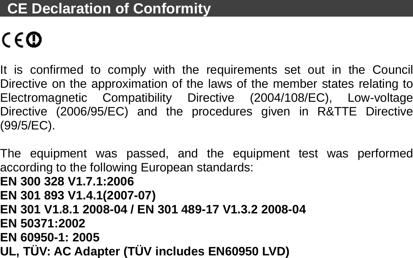   CE Declaration of Conformity                                      It is confirmed to comply with the requirements set out in the Council Directive on the approximation of the laws of the member states relating to Electromagnetic Compatibility Directive (2004/108/EC), Low-voltage Directive (2006/95/EC) and the procedures given in R&amp;TTE Directive (99/5/EC).   The equipment was passed, and the equipment test was performed according to the following European standards: EN 300 328 V1.7.1:2006   EN 301 893 V1.4.1(2007-07) EN 301 V1.8.1 2008-04 / EN 301 489-17 V1.3.2 2008-04   EN 50371:2002   EN 60950-1: 2005 UL, TÜV: AC Adapter (TÜV includes EN60950 LVD) 