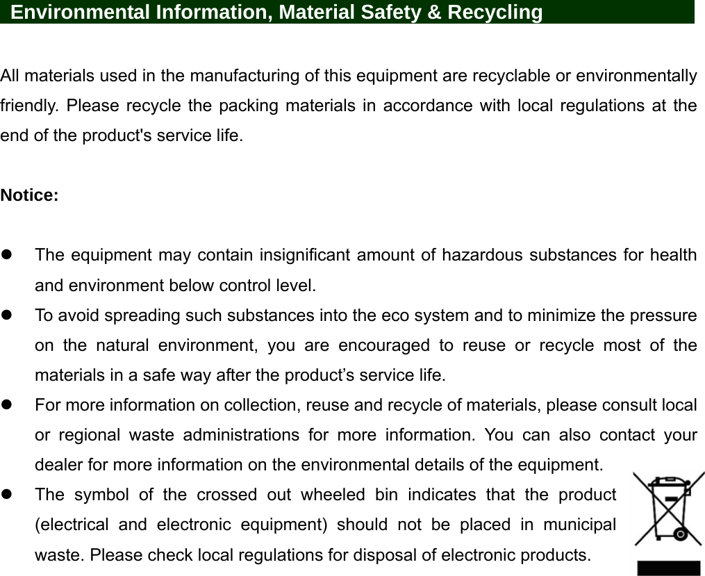     Environmental Information, Material Safety &amp; Recycling       All materials used in the manufacturing of this equipment are recyclable or environmentally friendly. Please recycle the packing materials in accordance with local regulations at the end of the product&apos;s service life.  Notice:    The equipment may contain insignificant amount of hazardous substances for health and environment below control level.   To avoid spreading such substances into the eco system and to minimize the pressure on the natural environment, you are encouraged to reuse or recycle most of the materials in a safe way after the product’s service life.   For more information on collection, reuse and recycle of materials, please consult local or regional waste administrations for more information. You can also contact your dealer for more information on the environmental details of the equipment.   The symbol of the crossed out wheeled bin indicates that the product (electrical and electronic equipment) should not be placed in municipal waste. Please check local regulations for disposal of electronic products. 