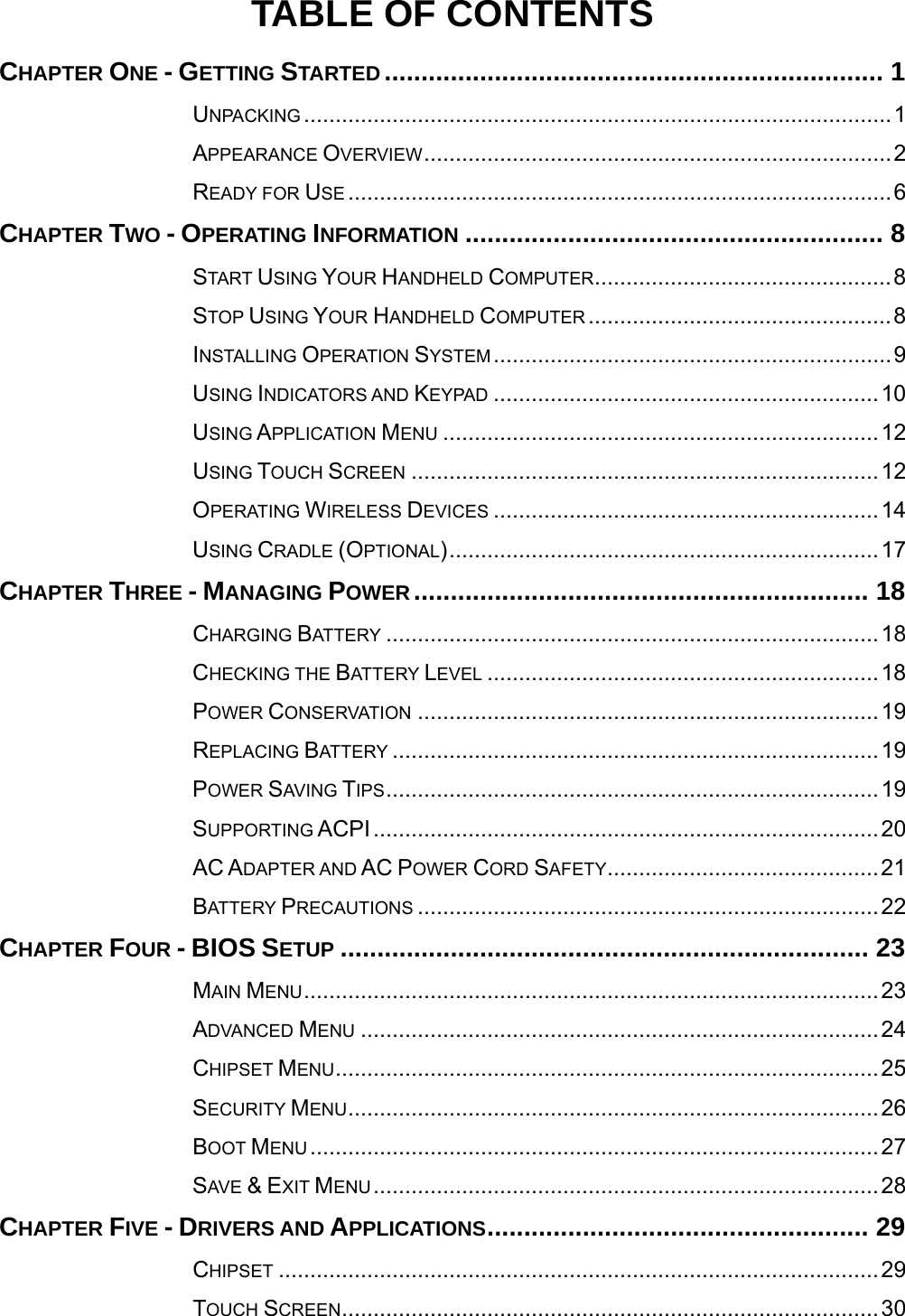   TABLE OF CONTENTS CHAPTER ONE - GETTING STARTED .................................................................... 1UNPACKING .............................................................................................1APPEARANCE OVERVIEW..........................................................................2READY FOR USE ......................................................................................6CHAPTER TWO - OPERATING INFORMATION ......................................................... 8START USING YOUR HANDHELD COMPUTER...............................................8STOP USING YOUR HANDHELD COMPUTER ................................................8INSTALLING OPERATION SYSTEM...............................................................9USING INDICATORS AND KEYPAD .............................................................10USING APPLICATION MENU .....................................................................12USING TOUCH SCREEN ..........................................................................12OPERATING WIRELESS DEVICES .............................................................14USING CRADLE (OPTIONAL)....................................................................17CHAPTER THREE - MANAGING POWER .............................................................. 18CHARGING BATTERY ..............................................................................18CHECKING THE BATTERY LEVEL ..............................................................18POWER CONSERVATION .........................................................................19REPLACING BATTERY .............................................................................19POWER SAVING TIPS..............................................................................19SUPPORTING ACPI................................................................................20AC ADAPTER AND AC POWER CORD SAFETY...........................................21BATTERY PRECAUTIONS .........................................................................22CHAPTER FOUR - BIOS SETUP ........................................................................ 23MAIN MENU...........................................................................................23ADVANCED MENU ..................................................................................24CHIPSET MENU......................................................................................25SECURITY MENU....................................................................................26BOOT MENU ..........................................................................................27SAVE &amp; EXIT MENU................................................................................28CHAPTER FIVE - DRIVERS AND APPLICATIONS.................................................... 29CHIPSET ...............................................................................................29TOUCH SCREEN.....................................................................................30