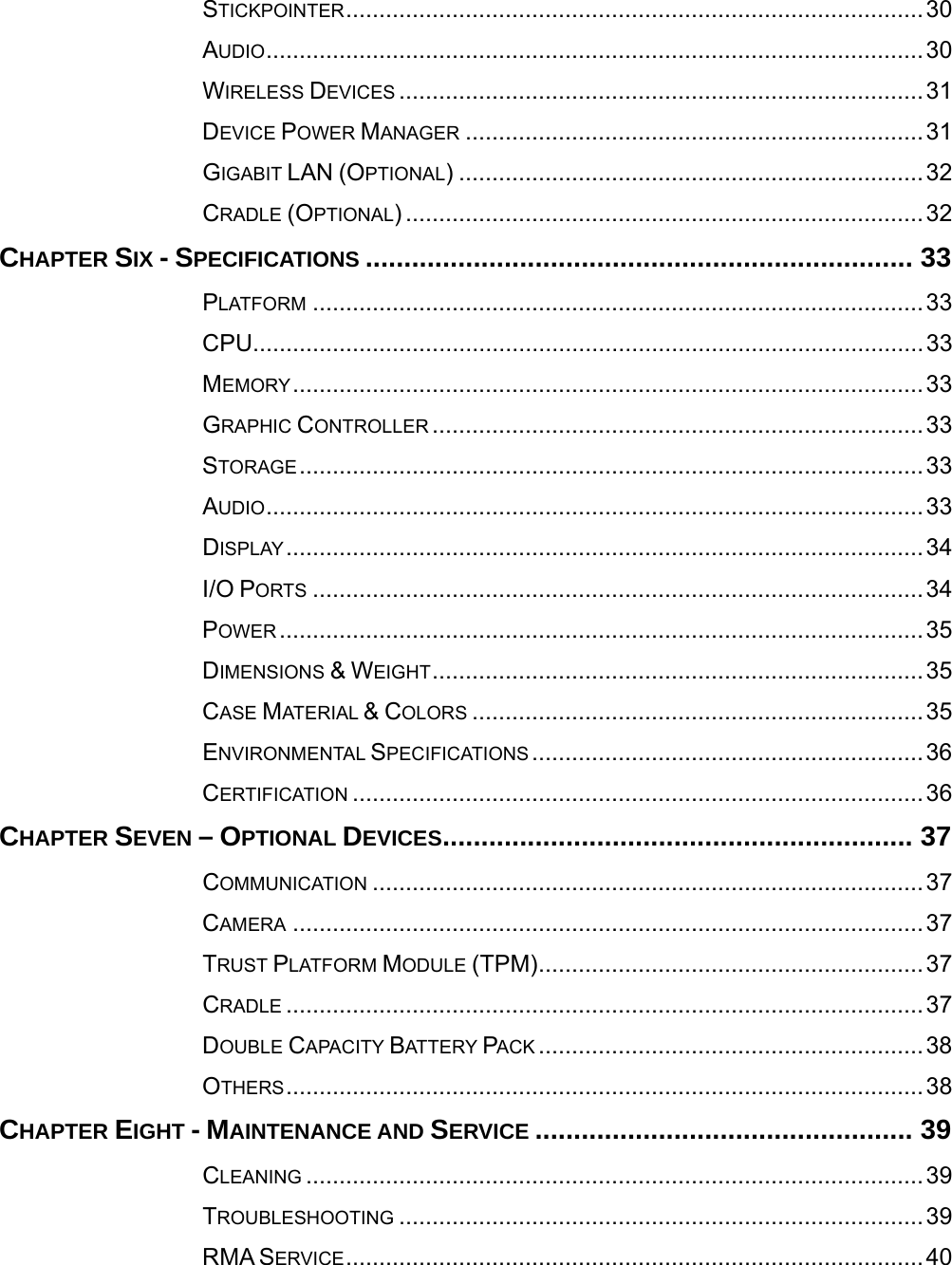  STICKPOINTER.......................................................................................30AUDIO...................................................................................................30WIRELESS DEVICES ...............................................................................31DEVICE POWER MANAGER .....................................................................31GIGABIT LAN (OPTIONAL) ......................................................................32CRADLE (OPTIONAL) ..............................................................................32CHAPTER SIX - SPECIFICATIONS ....................................................................... 33PLATFORM ............................................................................................33CPU.....................................................................................................33MEMORY...............................................................................................33GRAPHIC CONTROLLER ..........................................................................33STORAGE..............................................................................................33AUDIO...................................................................................................33DISPLAY................................................................................................34I/O PORTS ............................................................................................34POWER .................................................................................................35DIMENSIONS &amp; WEIGHT..........................................................................35CASE MATERIAL &amp; COLORS ....................................................................35ENVIRONMENTAL SPECIFICATIONS ...........................................................36CERTIFICATION ......................................................................................36CHAPTER SEVEN – OPTIONAL DEVICES............................................................. 37COMMUNICATION ...................................................................................37CAMERA ...............................................................................................37TRUST PLATFORM MODULE (TPM)..........................................................37CRADLE ................................................................................................37DOUBLE CAPACITY BATTERY PACK ..........................................................38OTHERS................................................................................................38CHAPTER EIGHT - MAINTENANCE AND SERVICE ................................................. 39CLEANING .............................................................................................39TROUBLESHOOTING ...............................................................................39RMA SERVICE.......................................................................................40